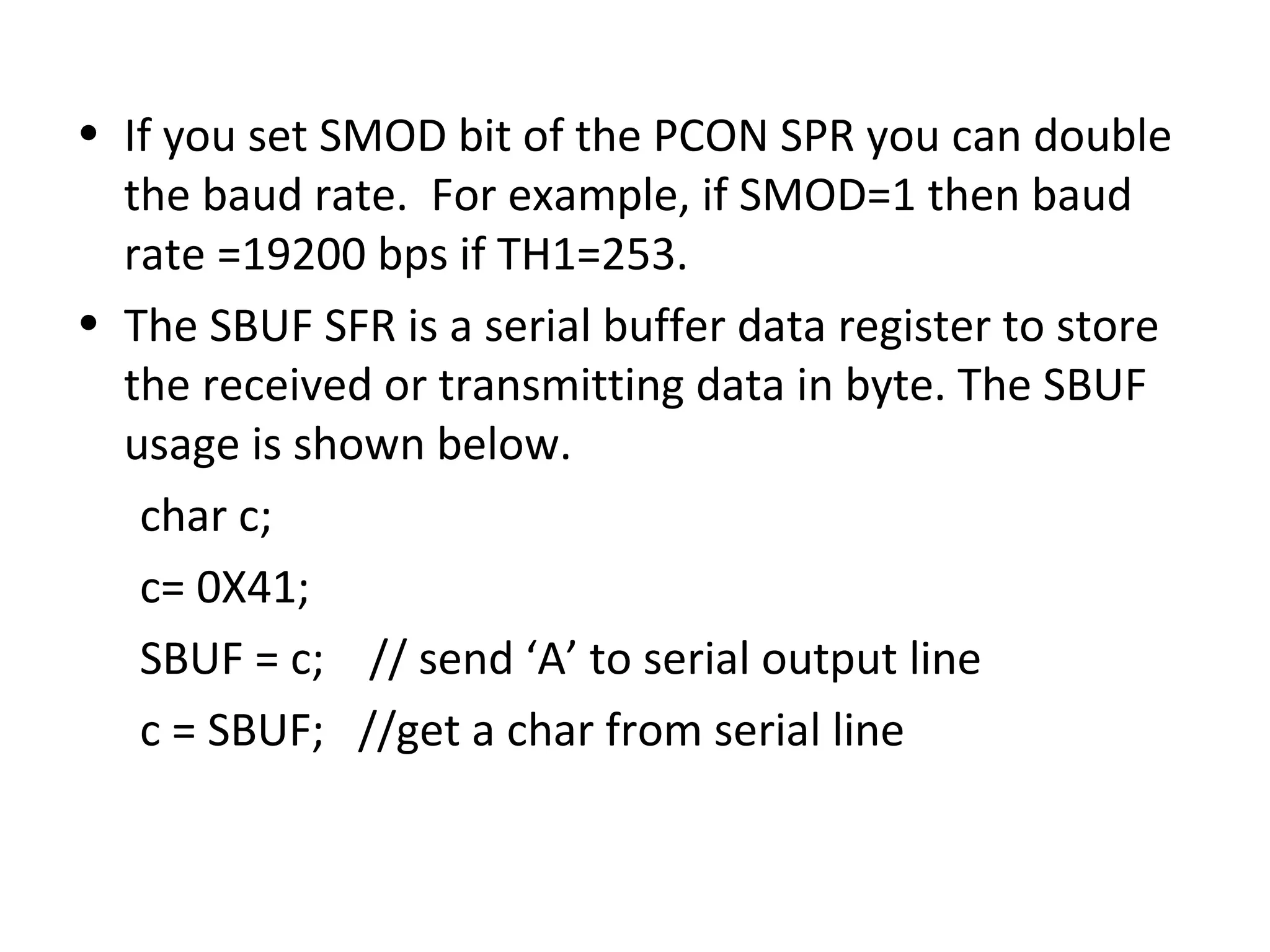 • If you set SMOD bit of the PCON SPR you can double
  the baud rate. For example, if SMOD=1 then baud
  rate =19200 bps if TH1=253.
• The SBUF SFR is a serial buffer data register to store
  the received or transmitting data in byte. The SBUF
  usage is shown below.
   char c;
   c= 0X41;
   SBUF = c; // send ‘A’ to serial output line
   c = SBUF; //get a char from serial line
 