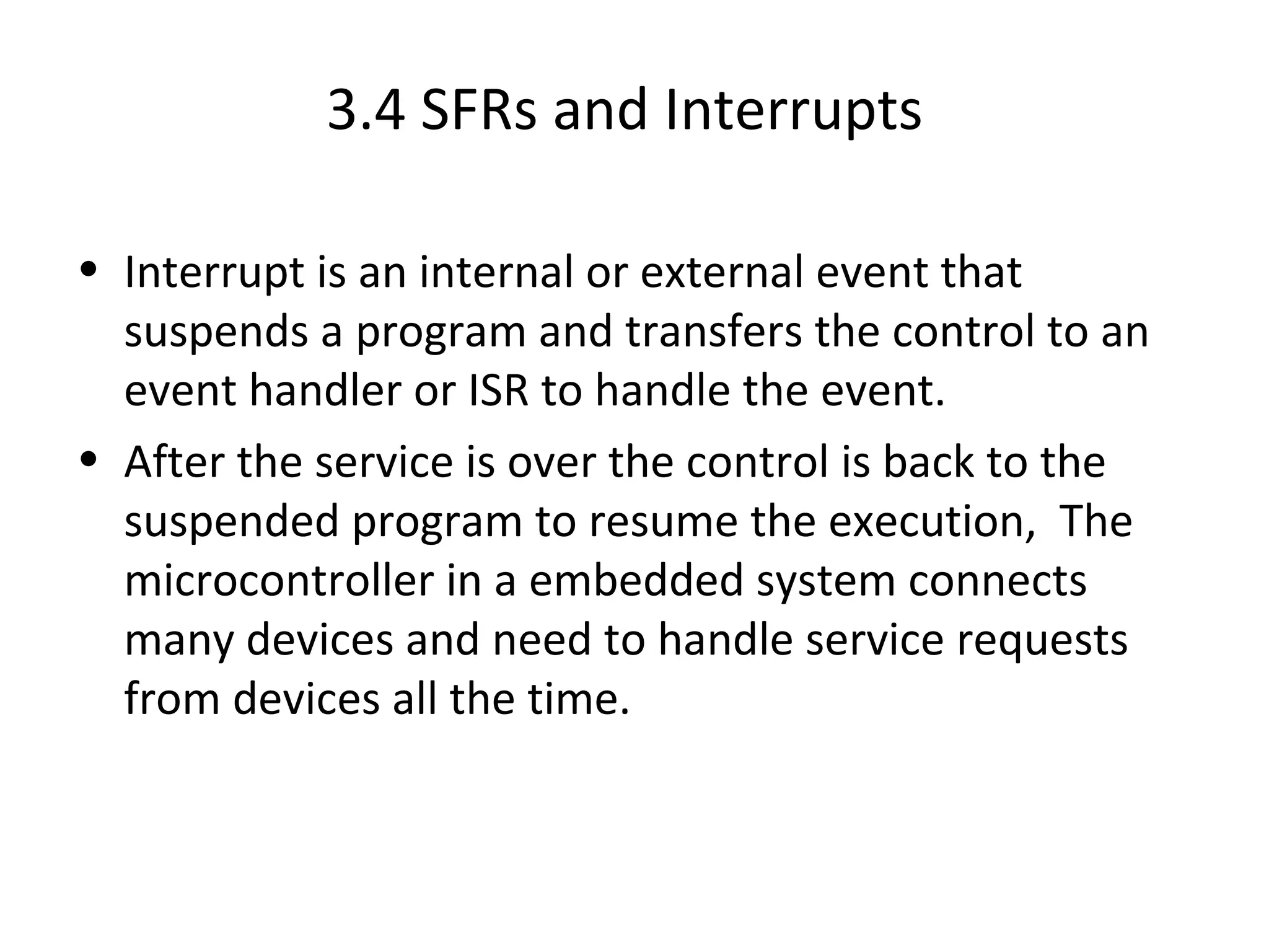 3.4 SFRs and Interrupts

• Interrupt is an internal or external event that
  suspends a program and transfers the control to an
  event handler or ISR to handle the event.
• After the service is over the control is back to the
  suspended program to resume the execution, The
  microcontroller in a embedded system connects
  many devices and need to handle service requests
  from devices all the time.
 