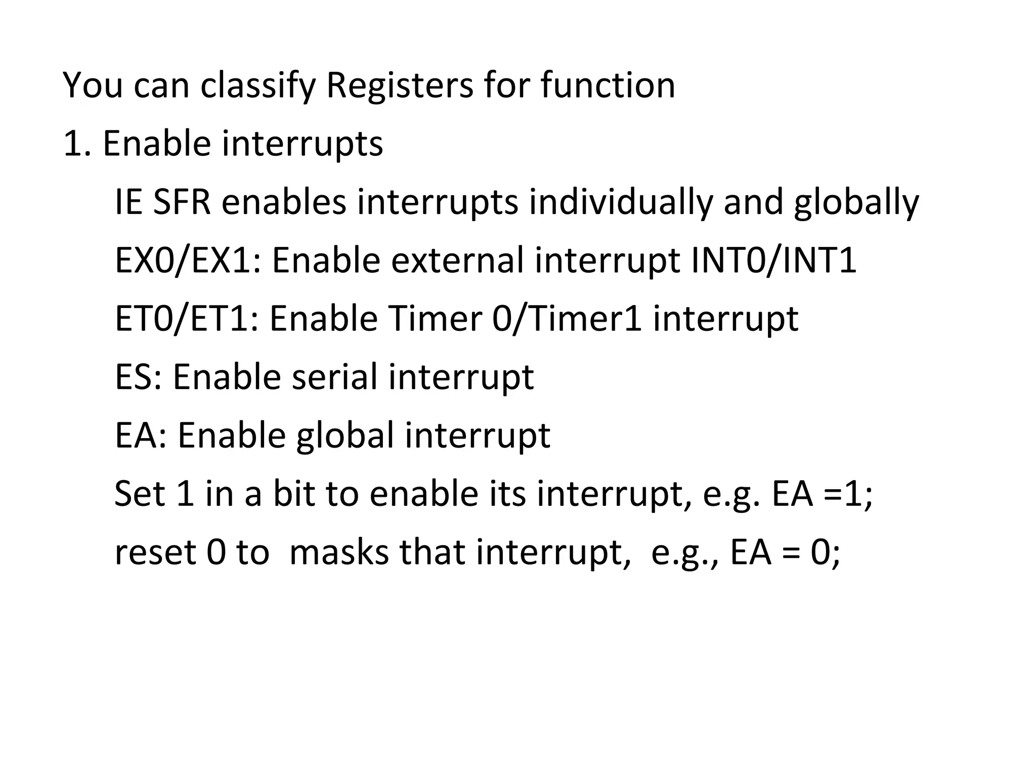 You can classify Registers for function
1. Enable interrupts
    IE SFR enables interrupts individually and globally
    EX0/EX1: Enable external interrupt INT0/INT1
    ET0/ET1: Enable Timer 0/Timer1 interrupt
    ES: Enable serial interrupt
    EA: Enable global interrupt
    Set 1 in a bit to enable its interrupt, e.g. EA =1;
    reset 0 to masks that interrupt, e.g., EA = 0;
 