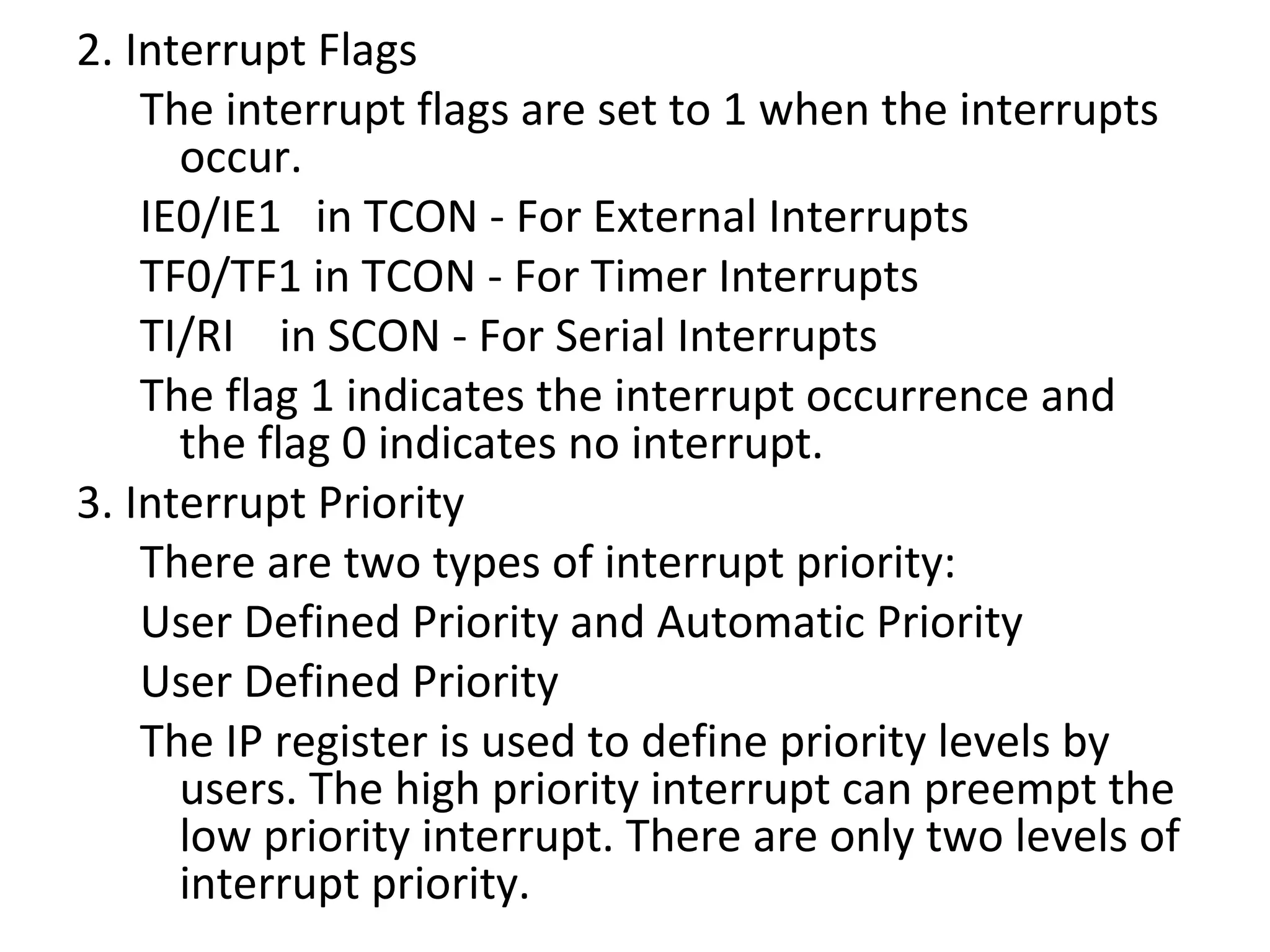 2. Interrupt Flags
    The interrupt flags are set to 1 when the interrupts
      occur.
    IE0/IE1 in TCON - For External Interrupts
    TF0/TF1 in TCON - For Timer Interrupts
    TI/RI in SCON - For Serial Interrupts
    The flag 1 indicates the interrupt occurrence and
      the flag 0 indicates no interrupt.
3. Interrupt Priority
    There are two types of interrupt priority:
    User Defined Priority and Automatic Priority
    User Defined Priority
    The IP register is used to define priority levels by
      users. The high priority interrupt can preempt the
      low priority interrupt. There are only two levels of
      interrupt priority.
 