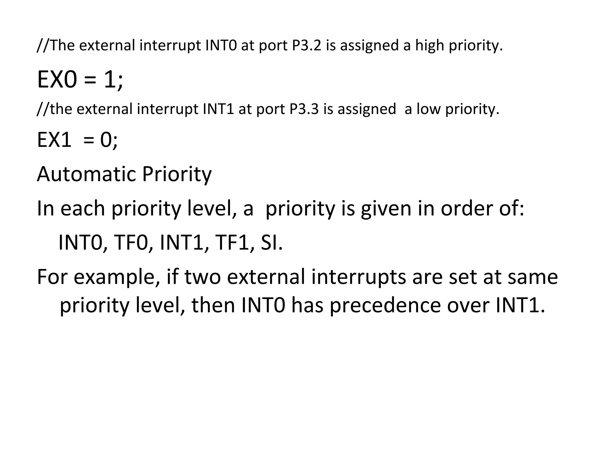 //The external interrupt INT0 at port P3.2 is assigned a high priority.

EX0 = 1;
//the external interrupt INT1 at port P3.3 is assigned a low priority.
EX1 = 0;
Automatic Priority
In each priority level, a priority is given in order of:
   INT0, TF0, INT1, TF1, SI.
For example, if two external interrupts are set at same
   priority level, then INT0 has precedence over INT1.
 