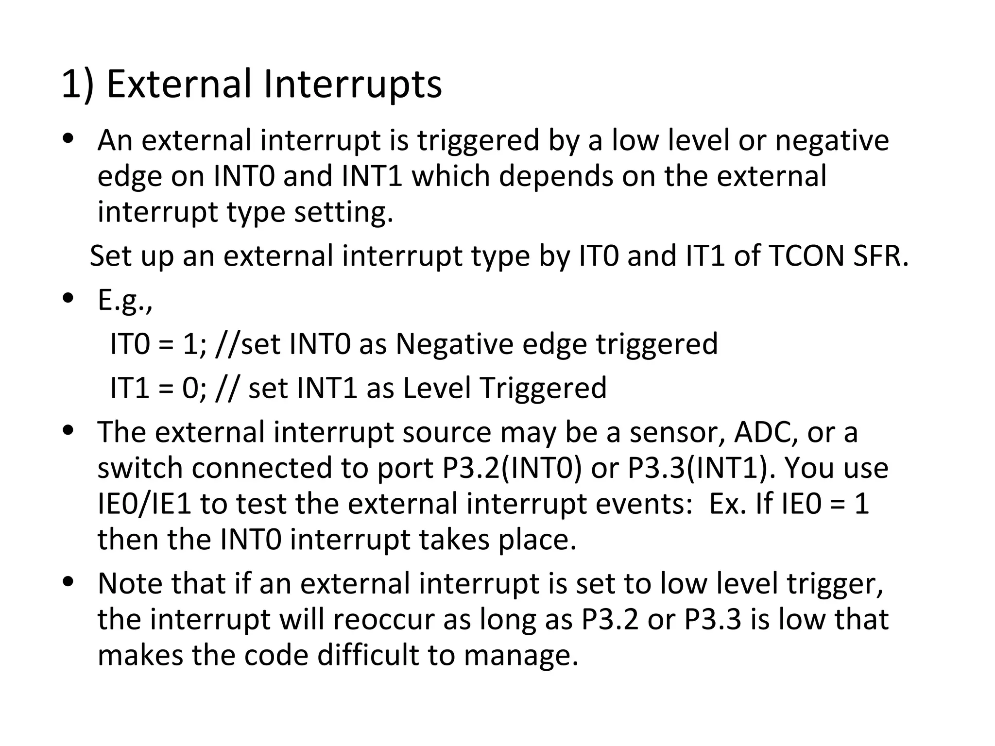 1) External Interrupts
• An external interrupt is triggered by a low level or negative
  edge on INT0 and INT1 which depends on the external
  interrupt type setting.
  Set up an external interrupt type by IT0 and IT1 of TCON SFR.
• E.g.,
   IT0 = 1; //set INT0 as Negative edge triggered
   IT1 = 0; // set INT1 as Level Triggered
• The external interrupt source may be a sensor, ADC, or a
  switch connected to port P3.2(INT0) or P3.3(INT1). You use
  IE0/IE1 to test the external interrupt events: Ex. If IE0 = 1
  then the INT0 interrupt takes place.
• Note that if an external interrupt is set to low level trigger,
  the interrupt will reoccur as long as P3.2 or P3.3 is low that
  makes the code difficult to manage.
 
