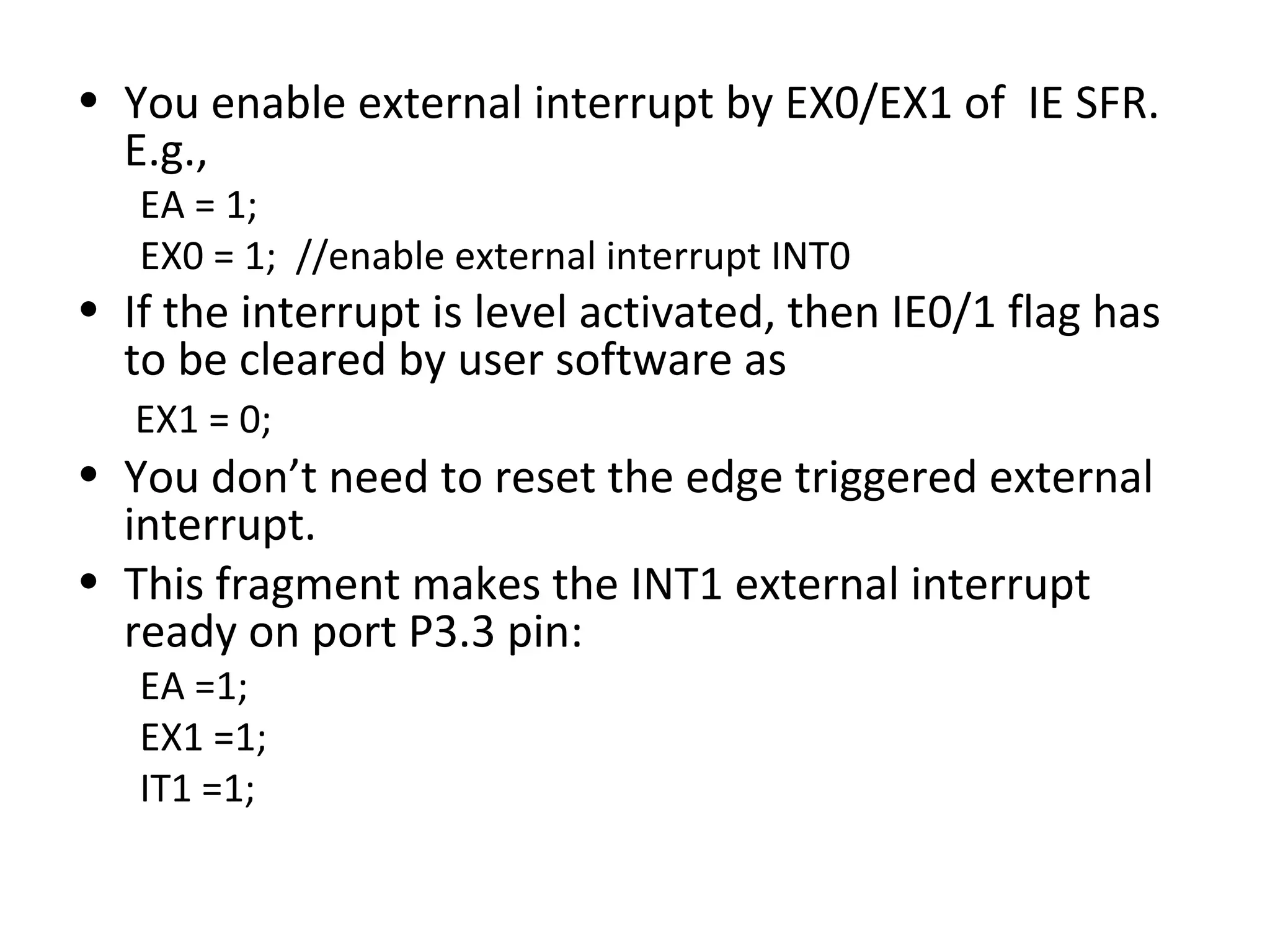 • You enable external interrupt by EX0/EX1 of IE SFR.
  E.g.,
   EA = 1;
   EX0 = 1; //enable external interrupt INT0
• If the interrupt is level activated, then IE0/1 flag has
  to be cleared by user software as
   EX1 = 0;
• You don’t need to reset the edge triggered external
  interrupt.
• This fragment makes the INT1 external interrupt
  ready on port P3.3 pin:
   EA =1;
   EX1 =1;
   IT1 =1;
 