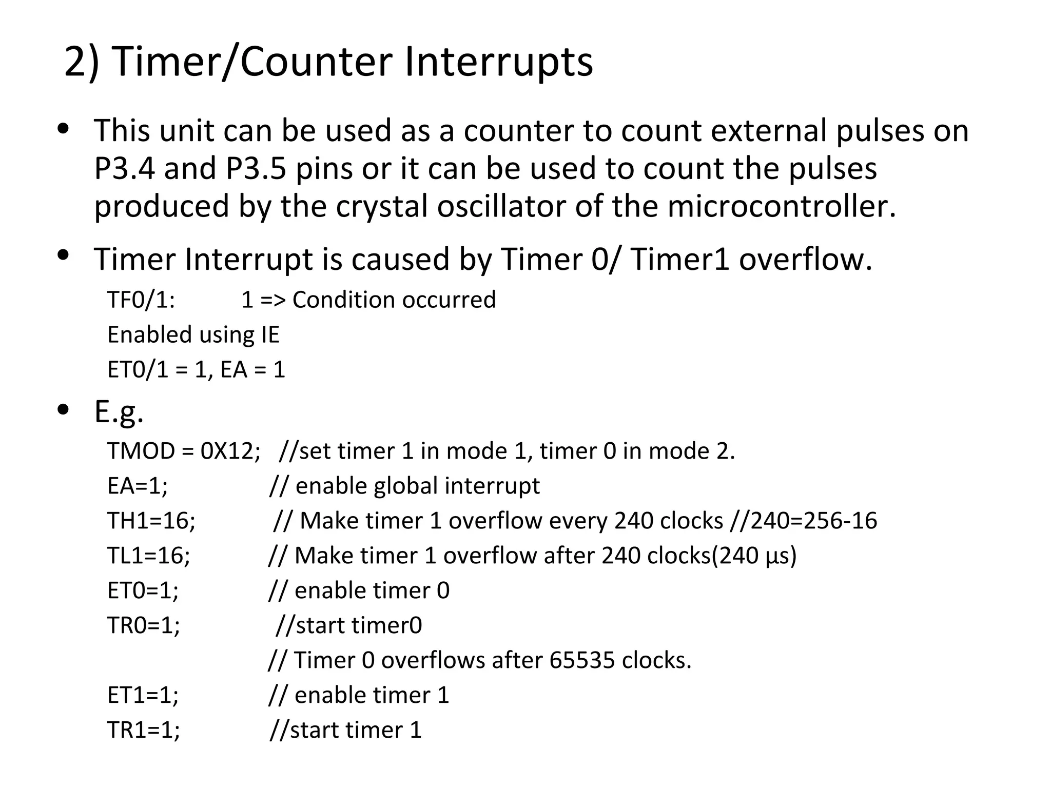 2) Timer/Counter Interrupts
• This unit can be used as a counter to count external pulses on
  P3.4 and P3.5 pins or it can be used to count the pulses
  produced by the crystal oscillator of the microcontroller.
• Timer Interrupt is caused by Timer 0/ Timer1 overflow.
   TF0/1:       1 => Condition occurred
   Enabled using IE
   ET0/1 = 1, EA = 1
• E.g.
   TMOD = 0X12; //set timer 1 in mode 1, timer 0 in mode 2.
   EA=1;       // enable global interrupt
   TH1=16;      // Make timer 1 overflow every 240 clocks //240=256-16
   TL1=16;     // Make timer 1 overflow after 240 clocks(240 µs)
   ET0=1;      // enable timer 0
   TR0=1;       //start timer0
               // Timer 0 overflows after 65535 clocks.
   ET1=1;      // enable timer 1
   TR1=1;      //start timer 1
 