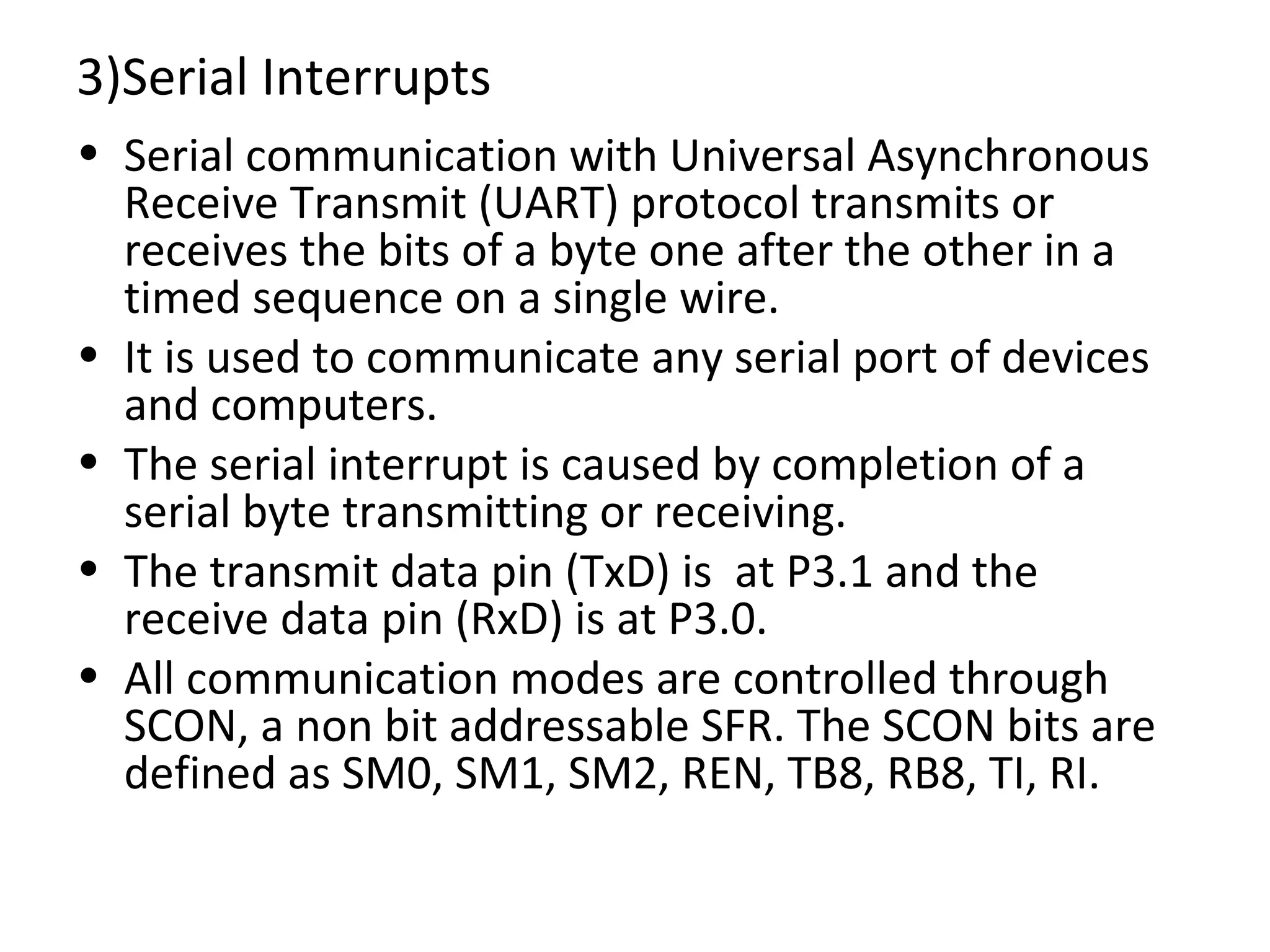 3)Serial Interrupts
• Serial communication with Universal Asynchronous
  Receive Transmit (UART) protocol transmits or
  receives the bits of a byte one after the other in a
  timed sequence on a single wire.
• It is used to communicate any serial port of devices
  and computers.
• The serial interrupt is caused by completion of a
  serial byte transmitting or receiving.
• The transmit data pin (TxD) is at P3.1 and the
  receive data pin (RxD) is at P3.0.
• All communication modes are controlled through
  SCON, a non bit addressable SFR. The SCON bits are
  defined as SM0, SM1, SM2, REN, TB8, RB8, TI, RI.
 