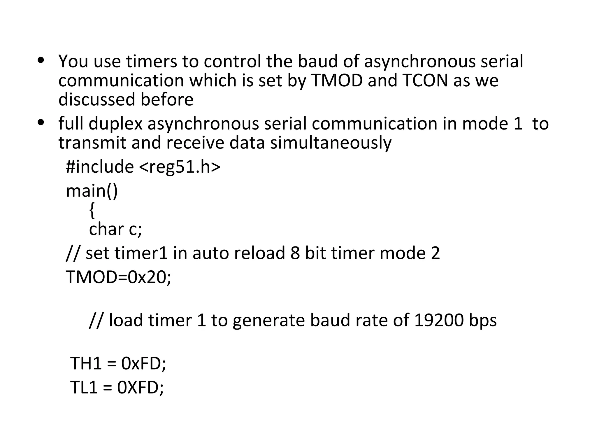 • You use timers to control the baud of asynchronous serial
  communication which is set by TMOD and TCON as we
  discussed before
• full duplex asynchronous serial communication in mode 1 to
  transmit and receive data simultaneously
   #include <reg51.h>
   main()
       {
       char c;
   // set timer1 in auto reload 8 bit timer mode 2
   TMOD=0x20;

      // load timer 1 to generate baud rate of 19200 bps

    TH1 = 0xFD;
    TL1 = 0XFD;
 