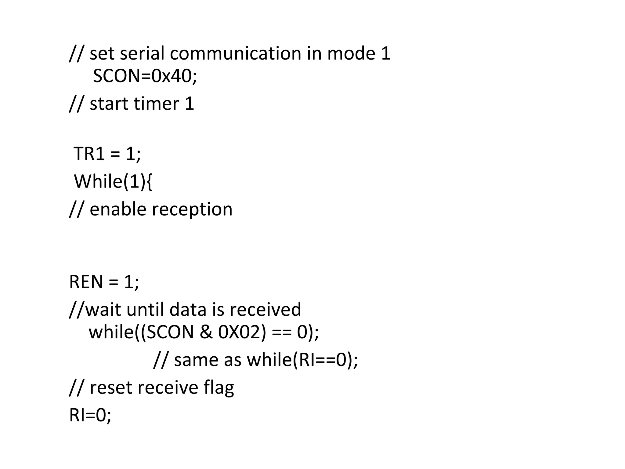 // set serial communication in mode 1
   SCON=0x40;
// start timer 1

 TR1 = 1;
 While(1){
// enable reception


REN = 1;
//wait until data is received
   while((SCON & 0X02) == 0);
           // same as while(RI==0);
// reset receive flag
RI=0;
 