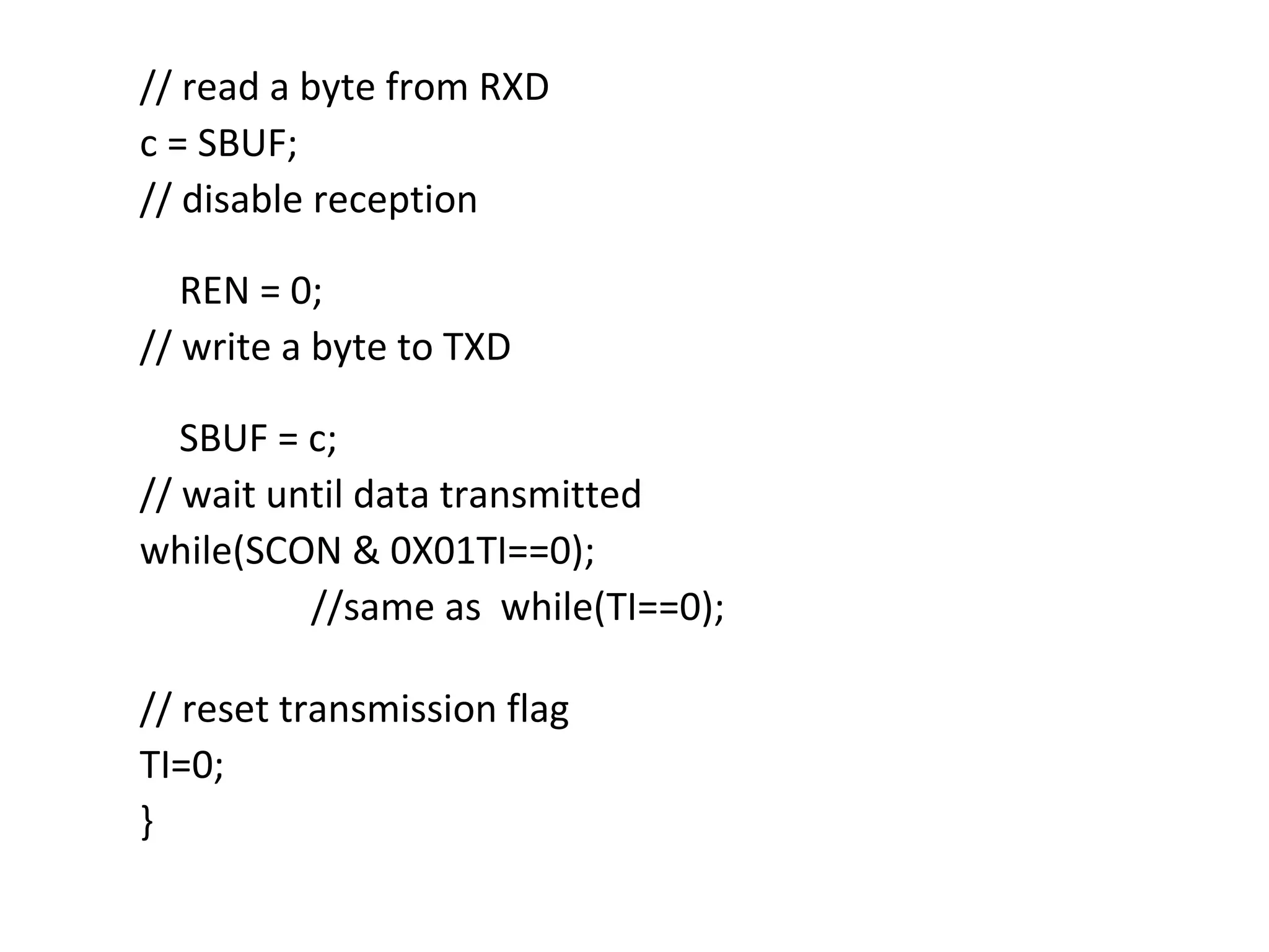 // read a byte from RXD
c = SBUF;
// disable reception

   REN = 0;
// write a byte to TXD

   SBUF = c;
// wait until data transmitted
while(SCON & 0X01TI==0);
          //same as while(TI==0);

// reset transmission flag
TI=0;
}
 