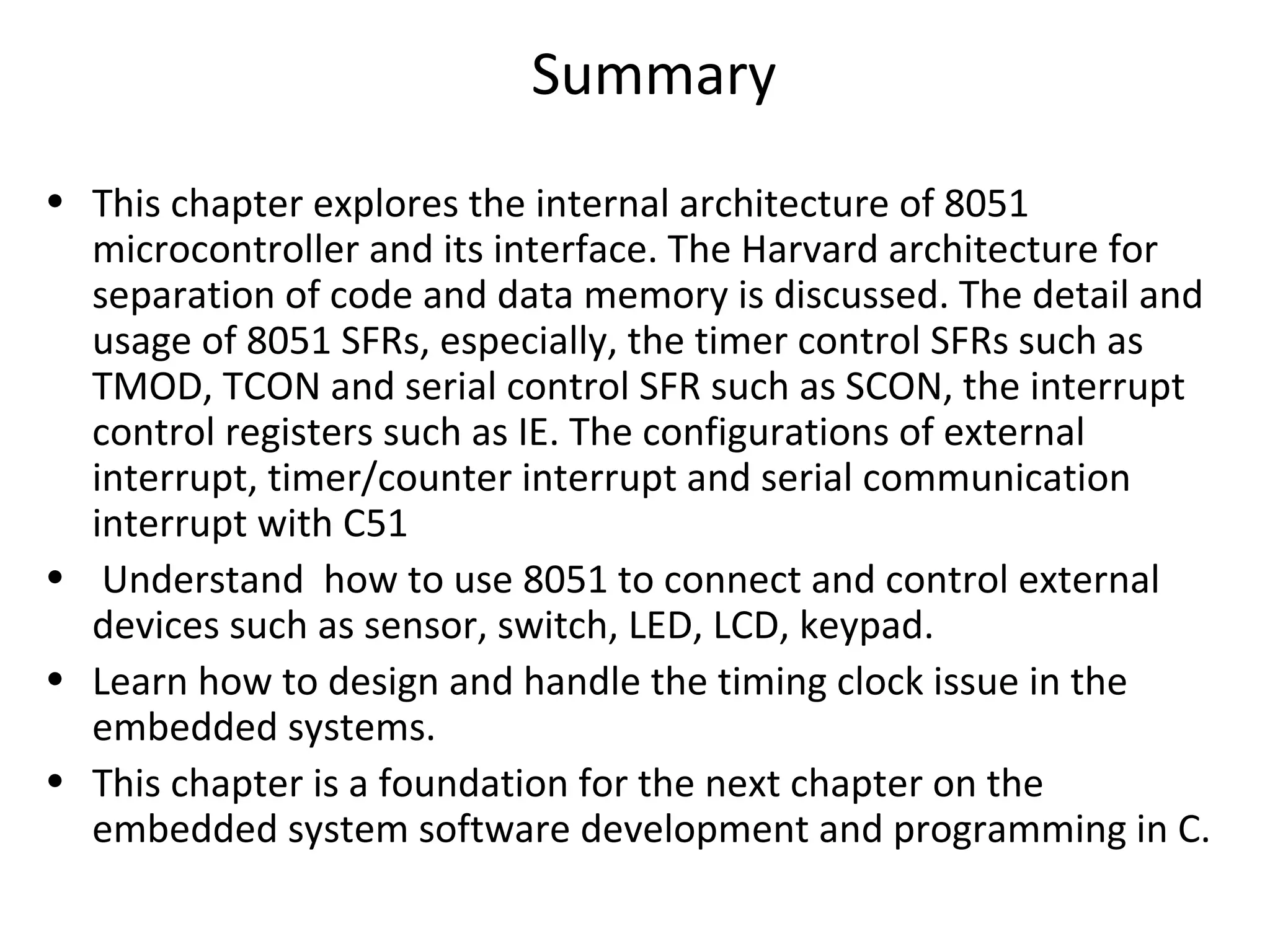 Summary
• This chapter explores the internal architecture of 8051
  microcontroller and its interface. The Harvard architecture for
  separation of code and data memory is discussed. The detail and
  usage of 8051 SFRs, especially, the timer control SFRs such as
  TMOD, TCON and serial control SFR such as SCON, the interrupt
  control registers such as IE. The configurations of external
  interrupt, timer/counter interrupt and serial communication
  interrupt with C51
• Understand how to use 8051 to connect and control external
  devices such as sensor, switch, LED, LCD, keypad.
• Learn how to design and handle the timing clock issue in the
  embedded systems.
• This chapter is a foundation for the next chapter on the
  embedded system software development and programming in C.
 