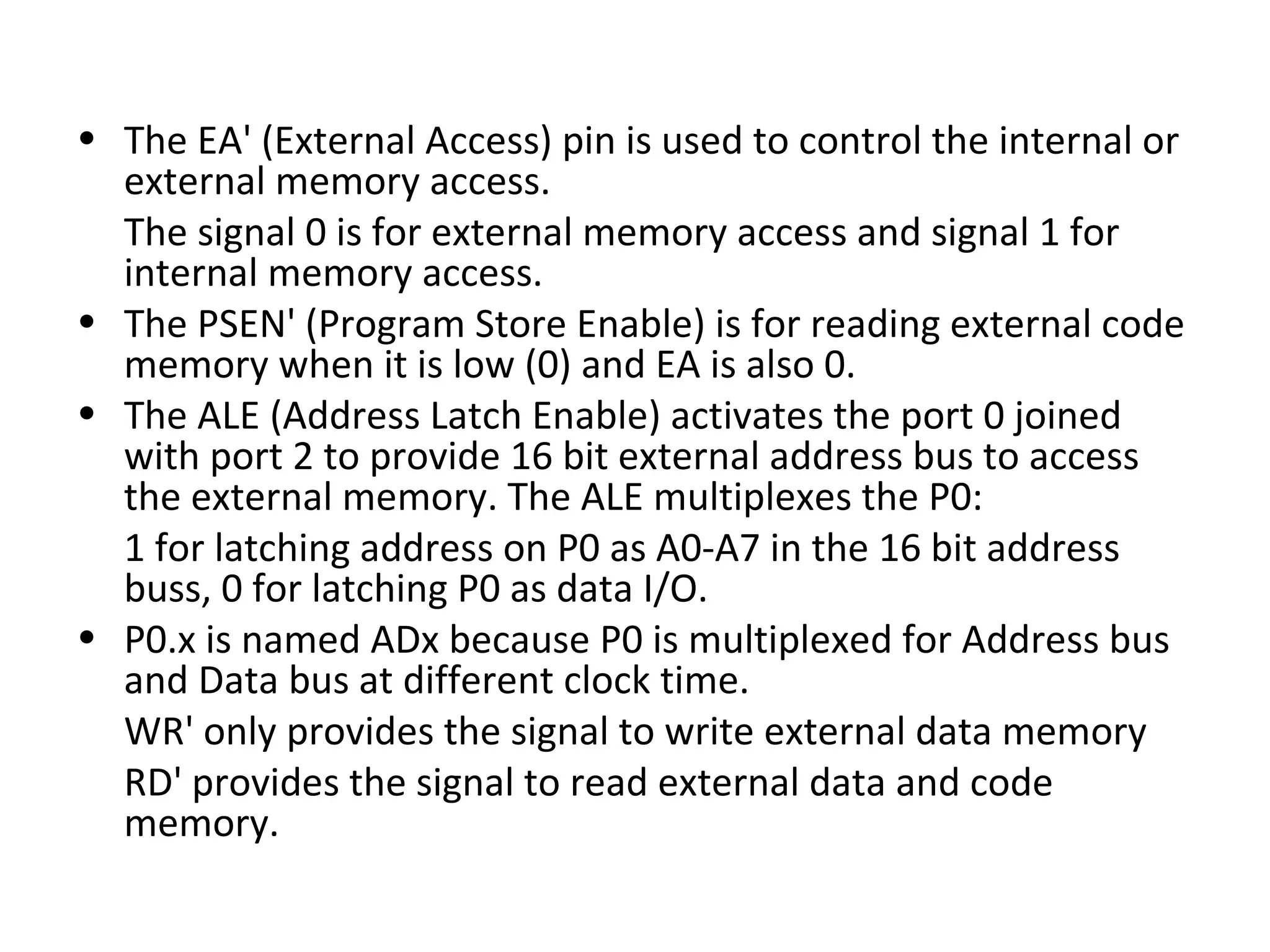 • The EA' (External Access) pin is used to control the internal or
  external memory access.
  The signal 0 is for external memory access and signal 1 for
  internal memory access.
• The PSEN' (Program Store Enable) is for reading external code
  memory when it is low (0) and EA is also 0.
• The ALE (Address Latch Enable) activates the port 0 joined
  with port 2 to provide 16 bit external address bus to access
  the external memory. The ALE multiplexes the P0:
  1 for latching address on P0 as A0-A7 in the 16 bit address
  buss, 0 for latching P0 as data I/O.
• P0.x is named ADx because P0 is multiplexed for Address bus
  and Data bus at different clock time.
  WR' only provides the signal to write external data memory
  RD' provides the signal to read external data and code
  memory.
 
