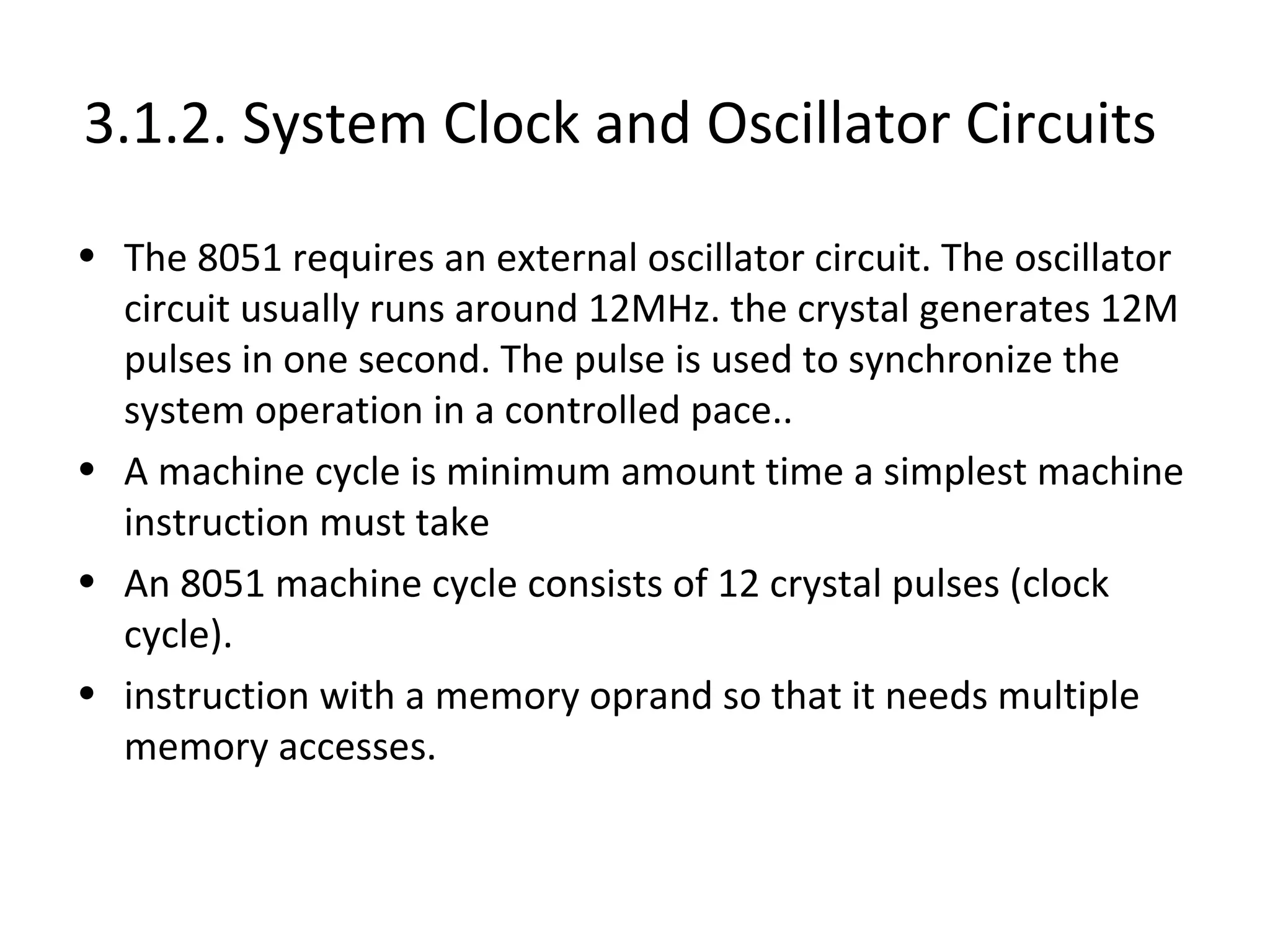 3.1.2. System Clock and Oscillator Circuits
• The 8051 requires an external oscillator circuit. The oscillator
  circuit usually runs around 12MHz. the crystal generates 12M
  pulses in one second. The pulse is used to synchronize the
  system operation in a controlled pace..
• A machine cycle is minimum amount time a simplest machine
  instruction must take
• An 8051 machine cycle consists of 12 crystal pulses (clock
  cycle).
• instruction with a memory oprand so that it needs multiple
  memory accesses.
 