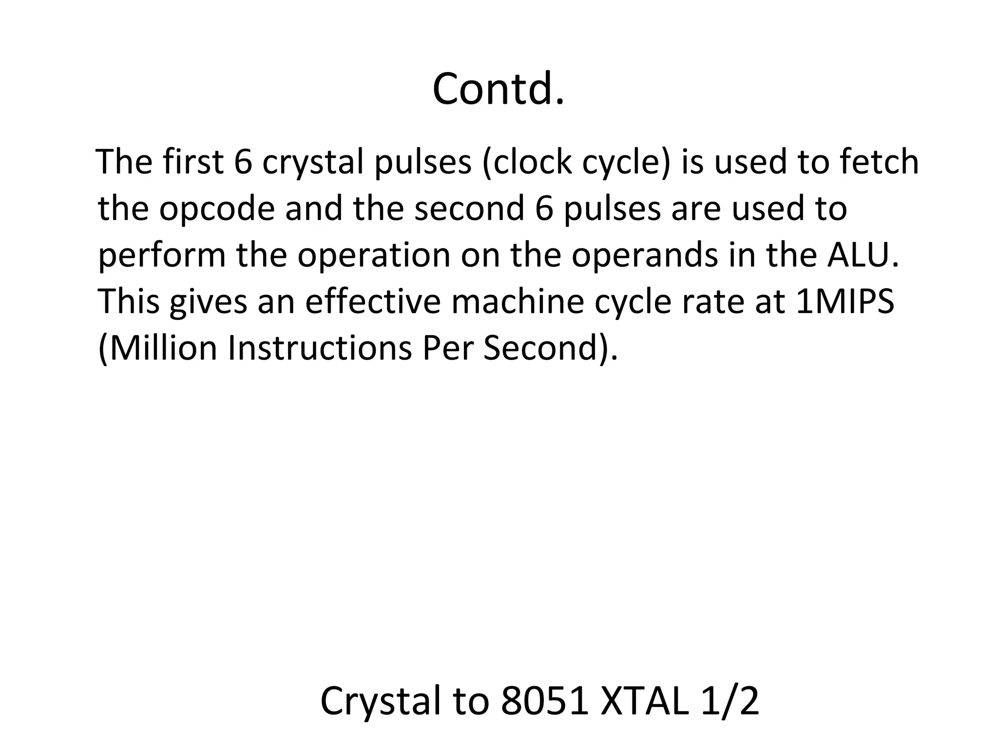 Contd.
The first 6 crystal pulses (clock cycle) is used to fetch
the opcode and the second 6 pulses are used to
perform the operation on the operands in the ALU.
This gives an effective machine cycle rate at 1MIPS
(Million Instructions Per Second).




               Crystal to 8051 XTAL 1/2
 