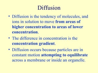 Diffusion Diffusion is the tendency of molecules, and ions in solution to move  from areas of higher concentration to areas of lower concentration . The difference in concentration is the  concentration gradient . Diffusion occurs because particles are in constant motion  attempting to equilibrate  across a membrane or inside an organelle. 