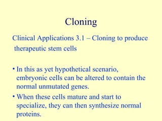 Clinical Applications 3.1 – Cloning to produce therapeutic stem cells In this as yet hypothetical scenario, embryonic cells can be altered to contain the normal unmutated genes. When these cells mature and start to specialize, they can then synthesize normal proteins. Cloning 