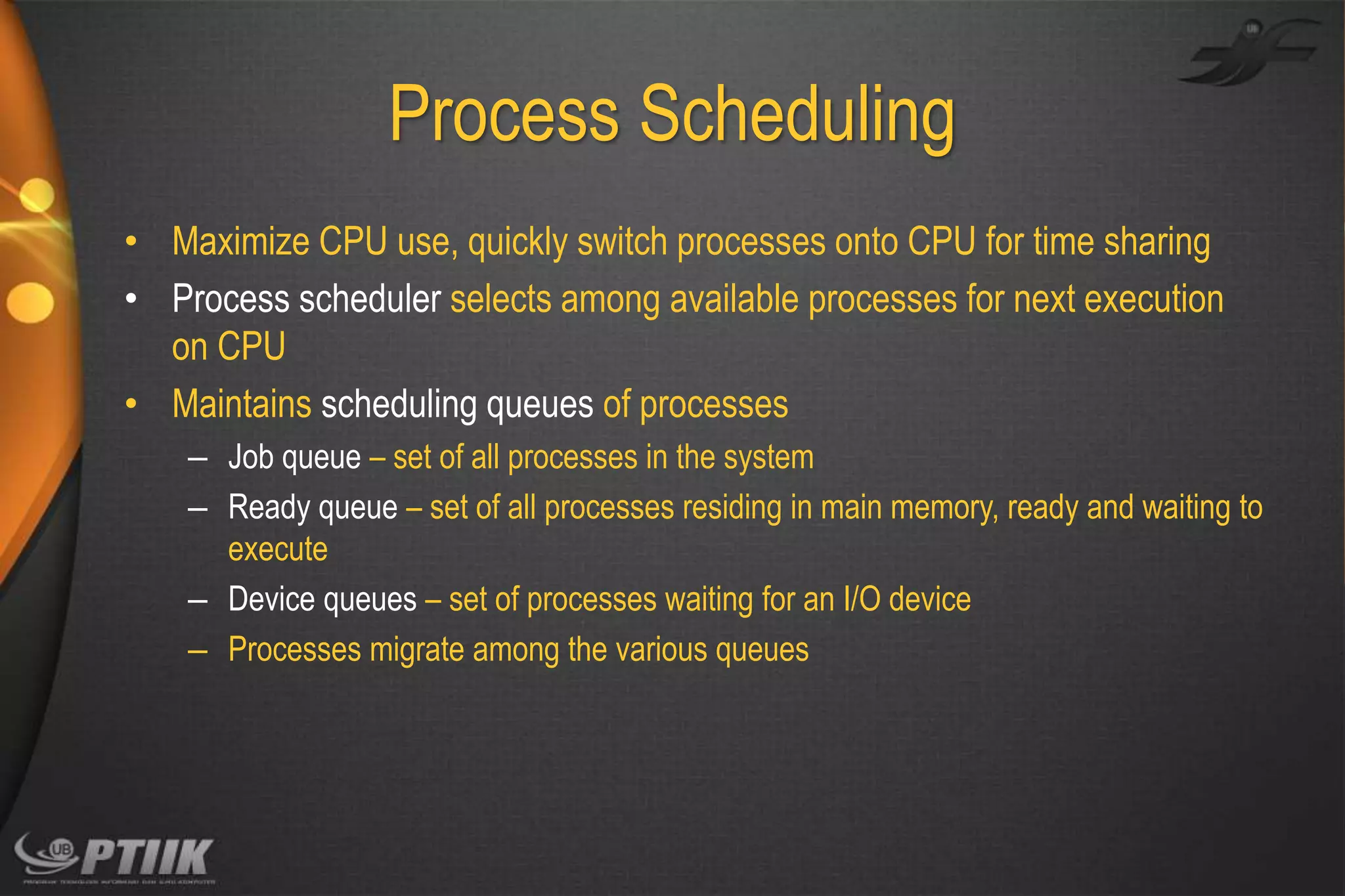 Process Scheduling
• Maximize CPU use, quickly switch processes onto CPU for time sharing
• Process scheduler selects among available processes for next execution
on CPU
• Maintains scheduling queues of processes
– Job queue – set of all processes in the system
– Ready queue – set of all processes residing in main memory, ready and waiting to
execute
– Device queues – set of processes waiting for an I/O device
– Processes migrate among the various queues

 