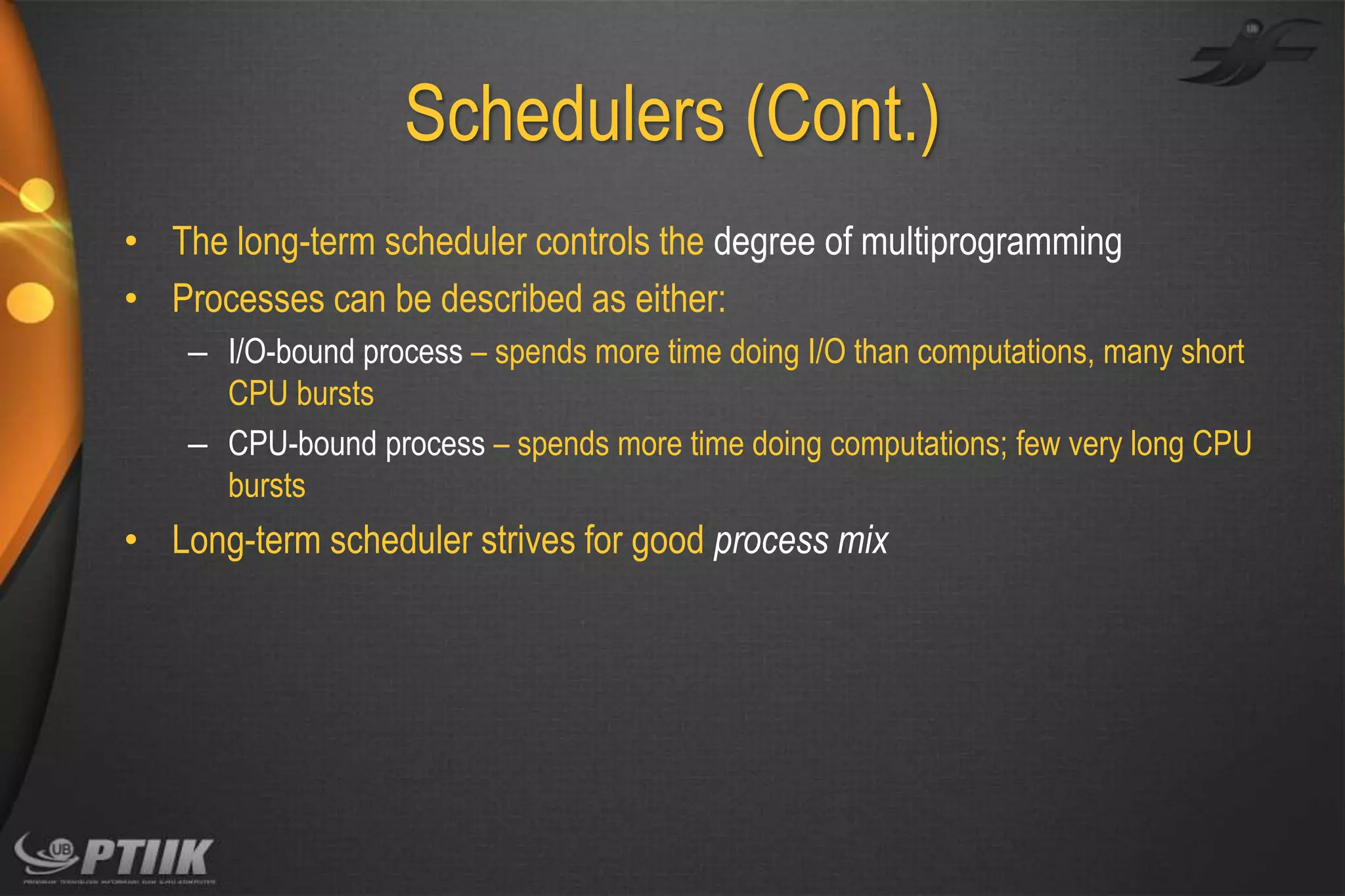 Schedulers (Cont.)
• The long-term scheduler controls the degree of multiprogramming
• Processes can be described as either:
– I/O-bound process – spends more time doing I/O than computations, many short
CPU bursts
– CPU-bound process – spends more time doing computations; few very long CPU
bursts

• Long-term scheduler strives for good process mix

 