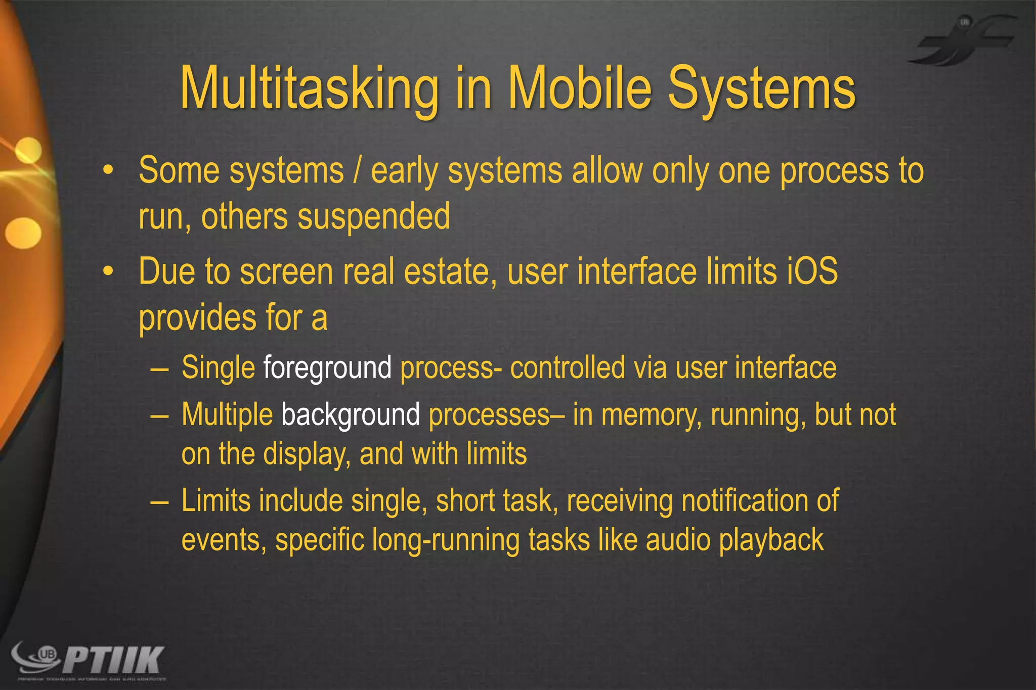 Multitasking in Mobile Systems
• Some systems / early systems allow only one process to
run, others suspended
• Due to screen real estate, user interface limits iOS
provides for a
– Single foreground process- controlled via user interface
– Multiple background processes– in memory, running, but not
on the display, and with limits
– Limits include single, short task, receiving notification of
events, specific long-running tasks like audio playback

 