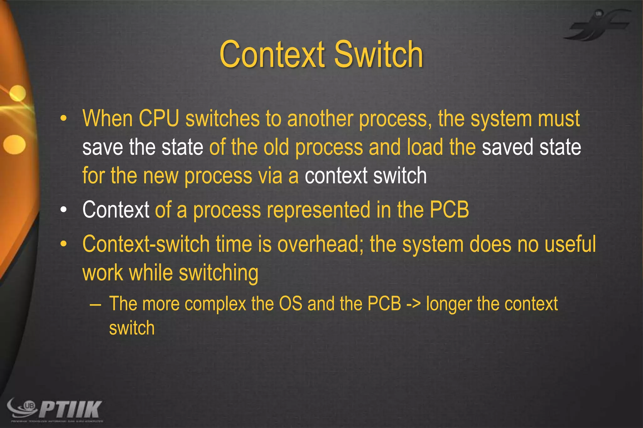 Context Switch
• When CPU switches to another process, the system must
save the state of the old process and load the saved state
for the new process via a context switch
• Context of a process represented in the PCB
• Context-switch time is overhead; the system does no useful
work while switching
– The more complex the OS and the PCB -> longer the context
switch

 