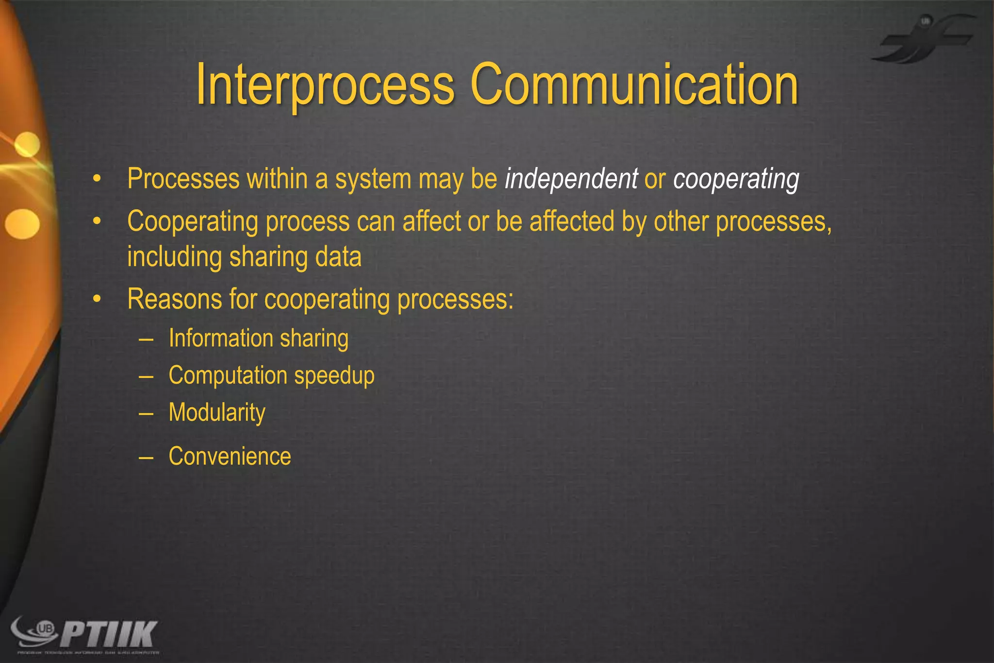 Interprocess Communication
• Processes within a system may be independent or cooperating
• Cooperating process can affect or be affected by other processes,
including sharing data
• Reasons for cooperating processes:
– Information sharing
– Computation speedup
– Modularity
– Convenience

 