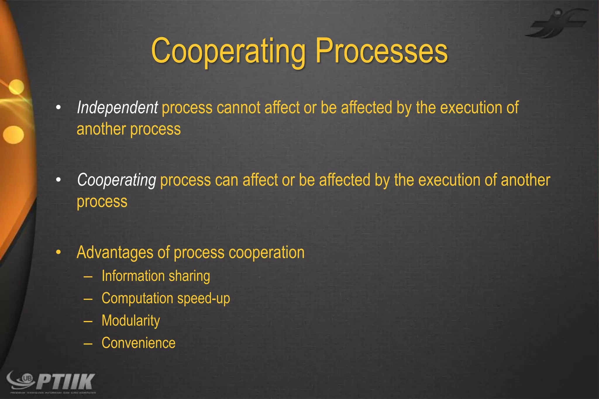 Cooperating Processes
• Independent process cannot affect or be affected by the execution of
another process
• Cooperating process can affect or be affected by the execution of another
process

• Advantages of process cooperation
–
–
–
–

Information sharing
Computation speed-up
Modularity
Convenience

 