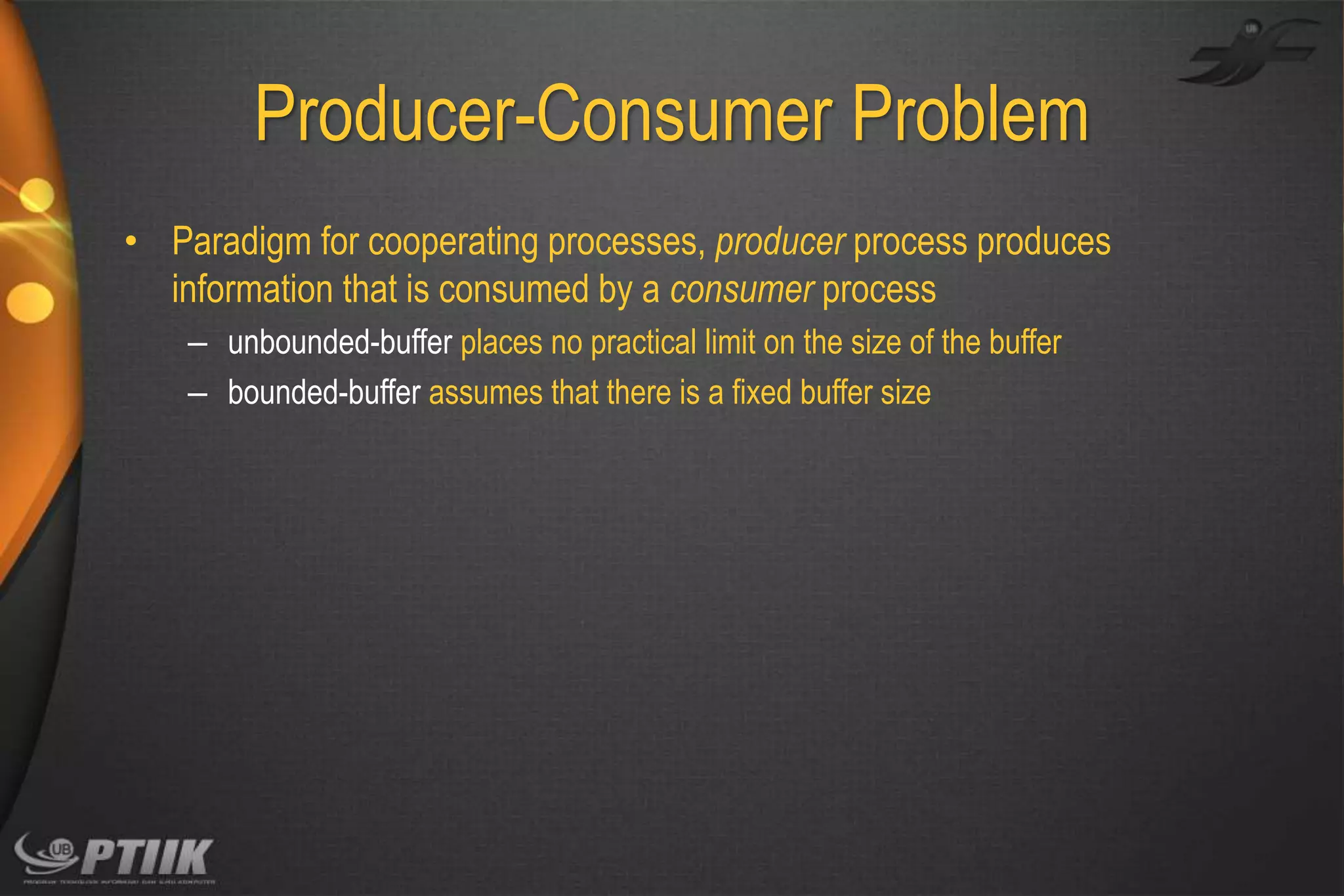 Producer-Consumer Problem
• Paradigm for cooperating processes, producer process produces
information that is consumed by a consumer process
– unbounded-buffer places no practical limit on the size of the buffer
– bounded-buffer assumes that there is a fixed buffer size

 