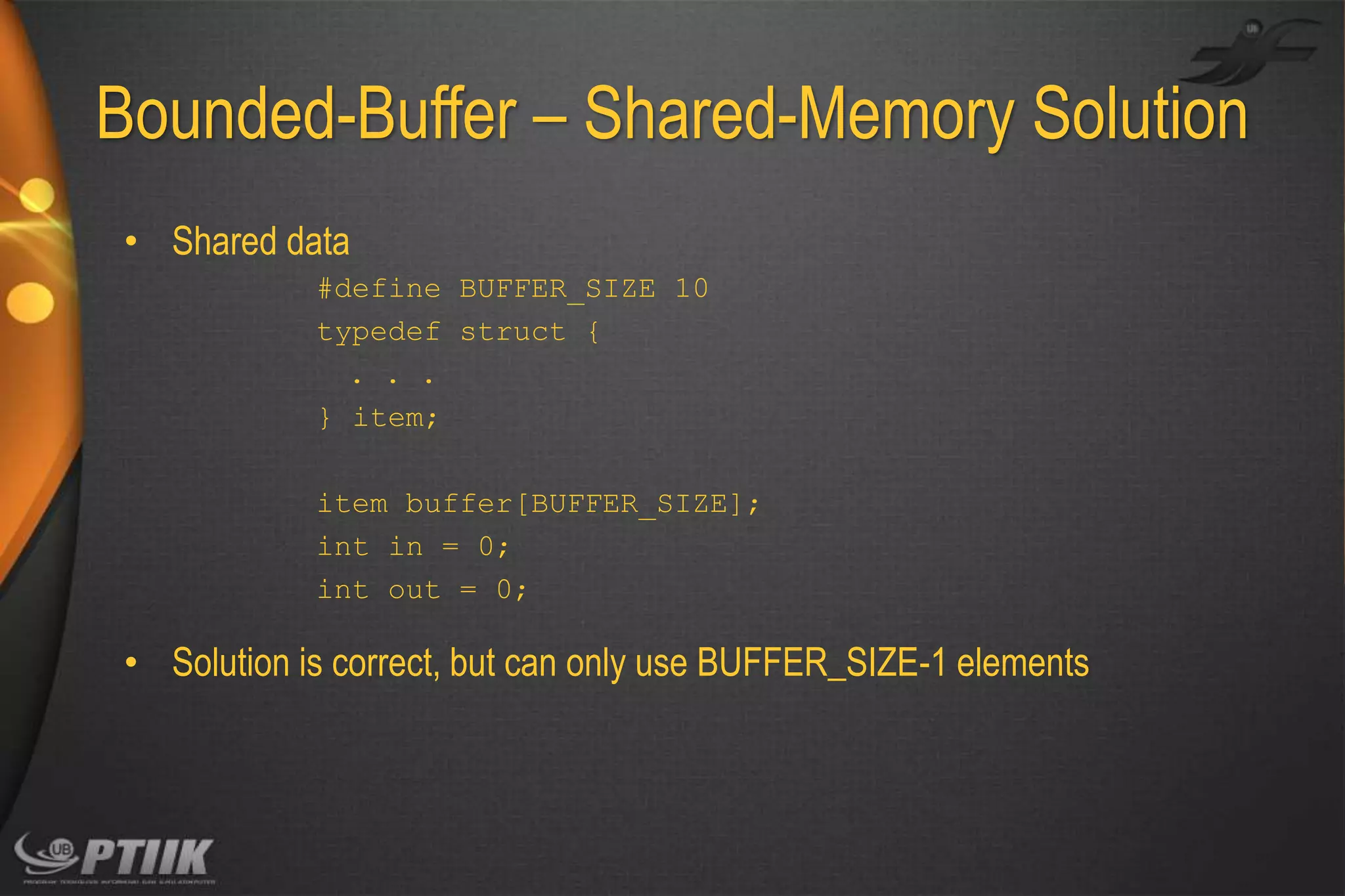Bounded-Buffer – Shared-Memory Solution
• Shared data
#define BUFFER_SIZE 10
typedef struct {
. . .
} item;
item buffer[BUFFER_SIZE];
int in = 0;
int out = 0;

• Solution is correct, but can only use BUFFER_SIZE-1 elements

 