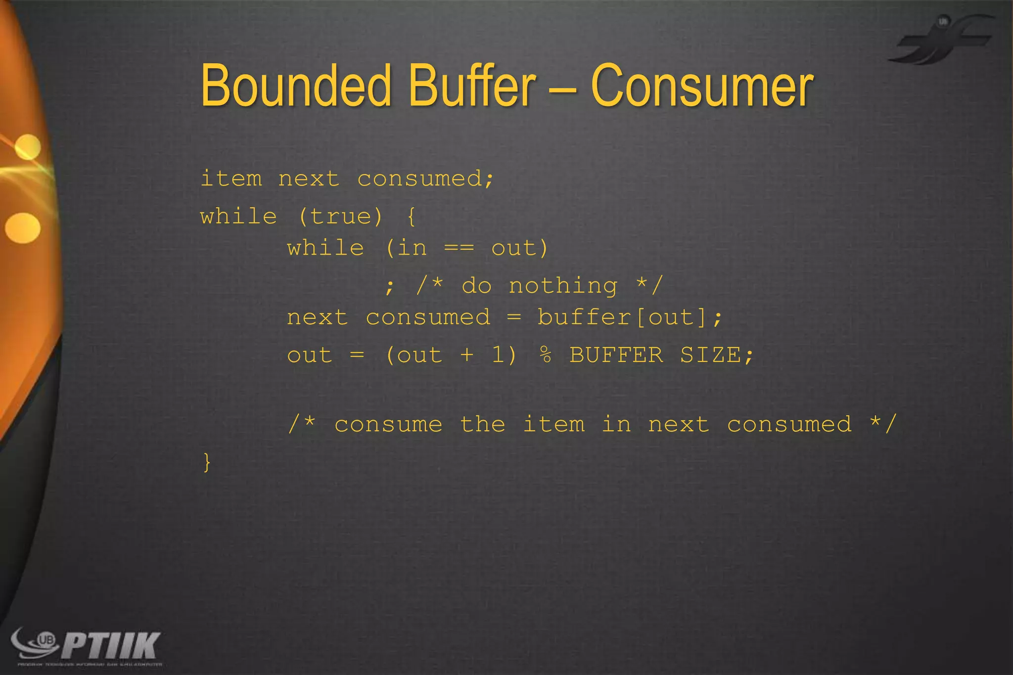 Bounded Buffer – Consumer
item next consumed;
while (true) {
while (in == out)
; /* do nothing */
next consumed = buffer[out];
out = (out + 1) % BUFFER SIZE;
/* consume the item in next consumed */
}

 