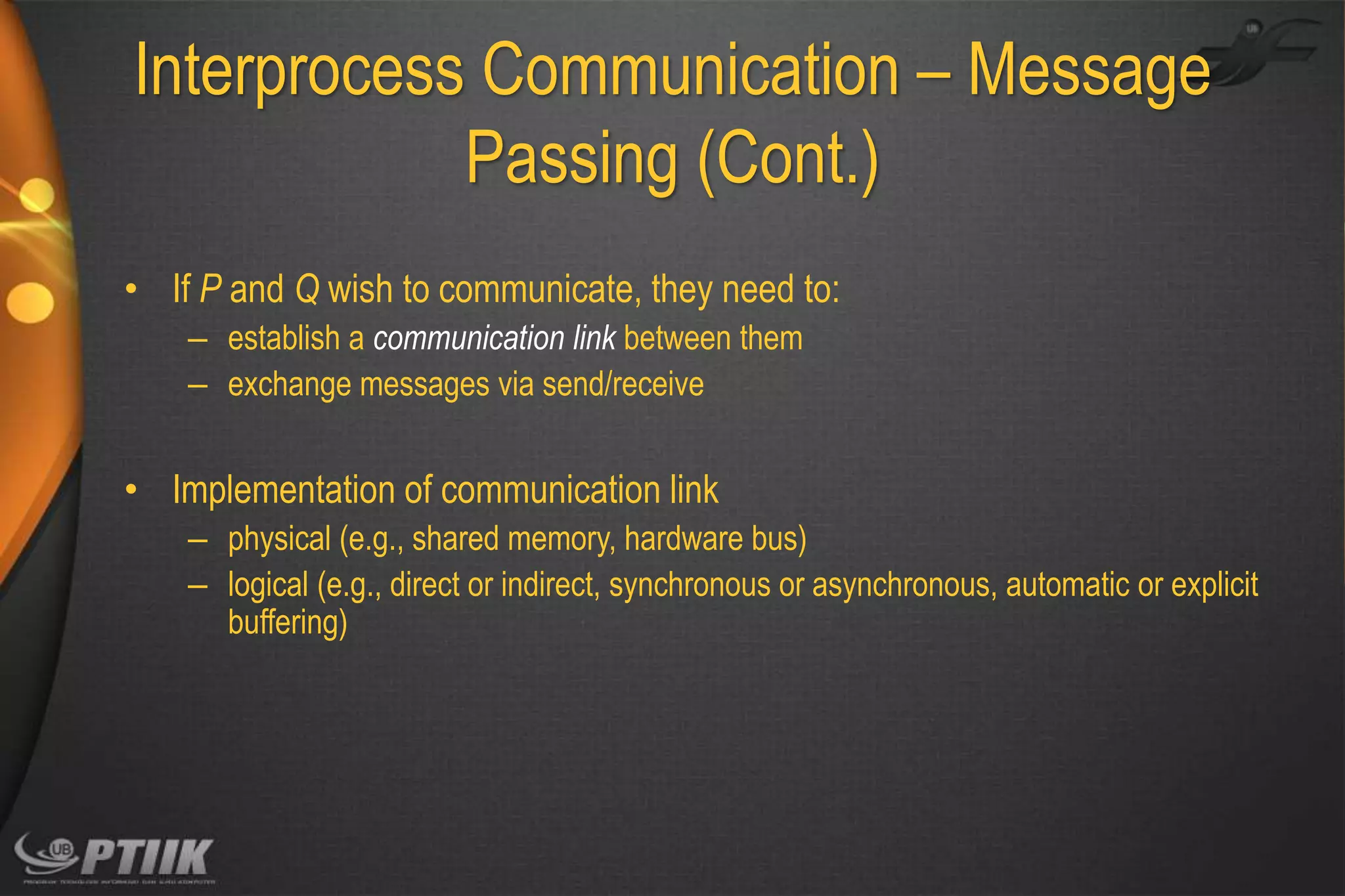 Interprocess Communication – Message
Passing (Cont.)
• If P and Q wish to communicate, they need to:
– establish a communication link between them
– exchange messages via send/receive

• Implementation of communication link
– physical (e.g., shared memory, hardware bus)
– logical (e.g., direct or indirect, synchronous or asynchronous, automatic or explicit
buffering)

 