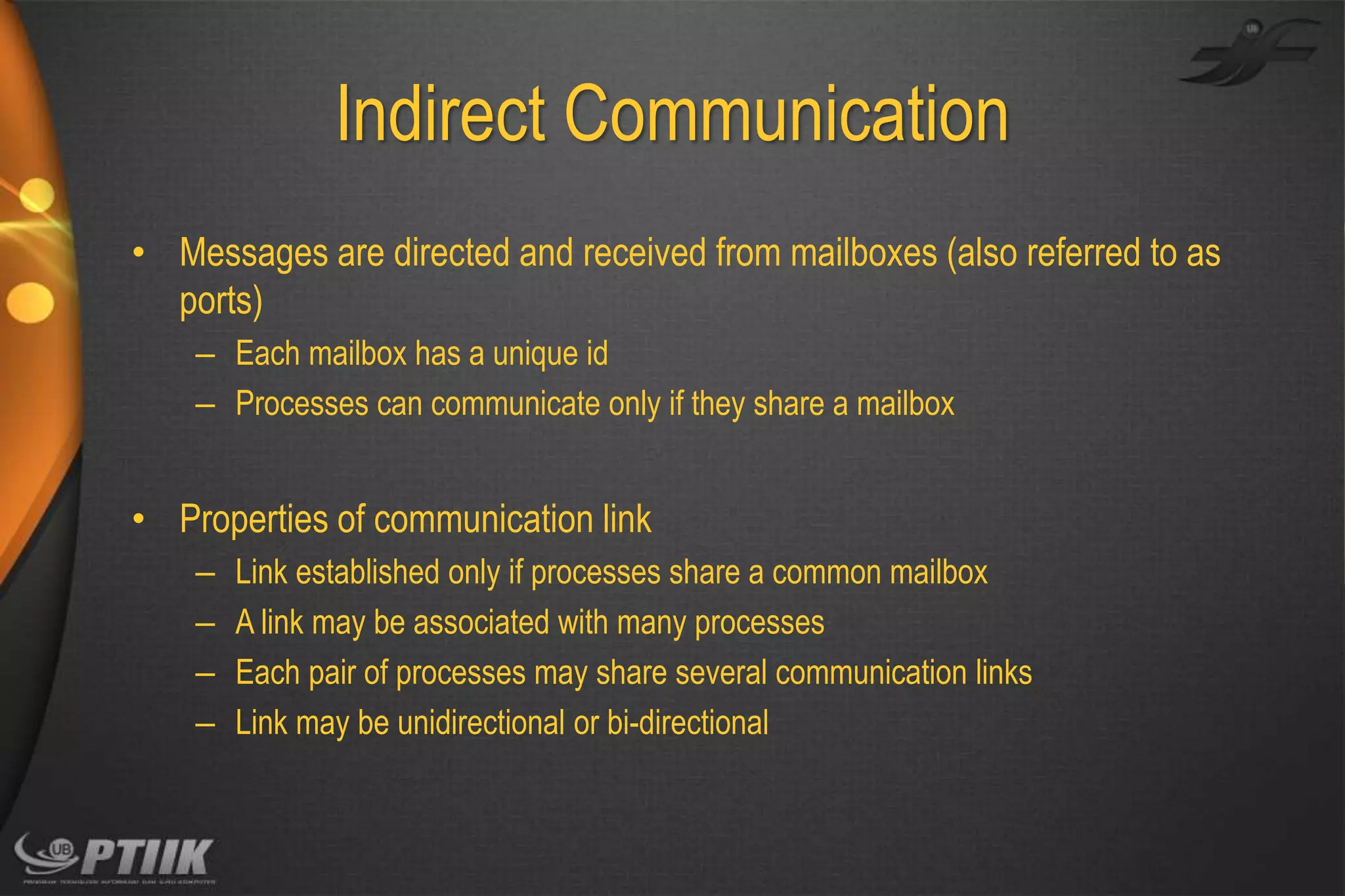 Indirect Communication
• Messages are directed and received from mailboxes (also referred to as
ports)
– Each mailbox has a unique id
– Processes can communicate only if they share a mailbox

• Properties of communication link
–
–
–
–

Link established only if processes share a common mailbox
A link may be associated with many processes
Each pair of processes may share several communication links
Link may be unidirectional or bi-directional

 