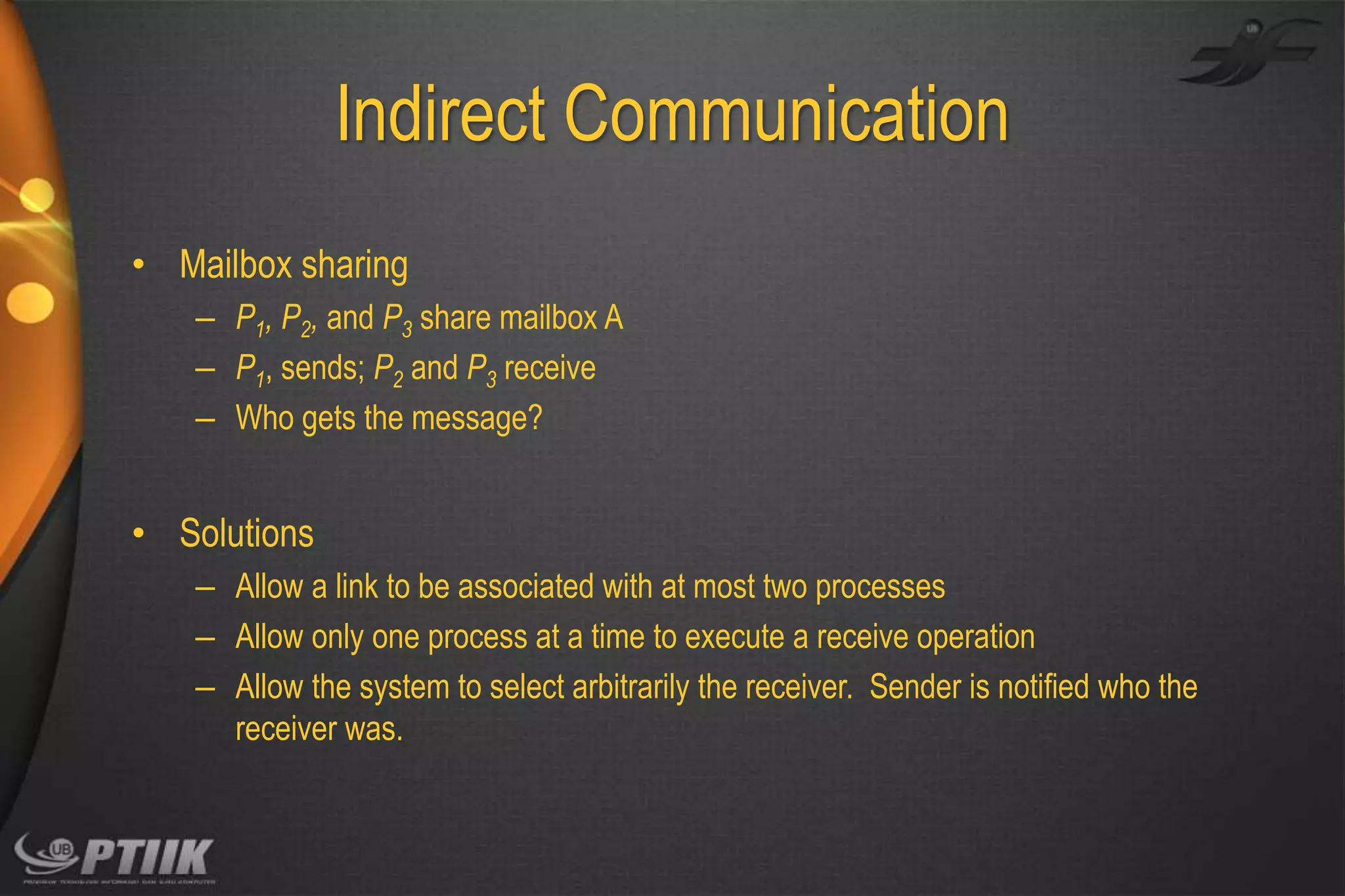 Indirect Communication
• Mailbox sharing
– P1, P2, and P3 share mailbox A
– P1, sends; P2 and P3 receive
– Who gets the message?

• Solutions
– Allow a link to be associated with at most two processes
– Allow only one process at a time to execute a receive operation
– Allow the system to select arbitrarily the receiver. Sender is notified who the
receiver was.

 