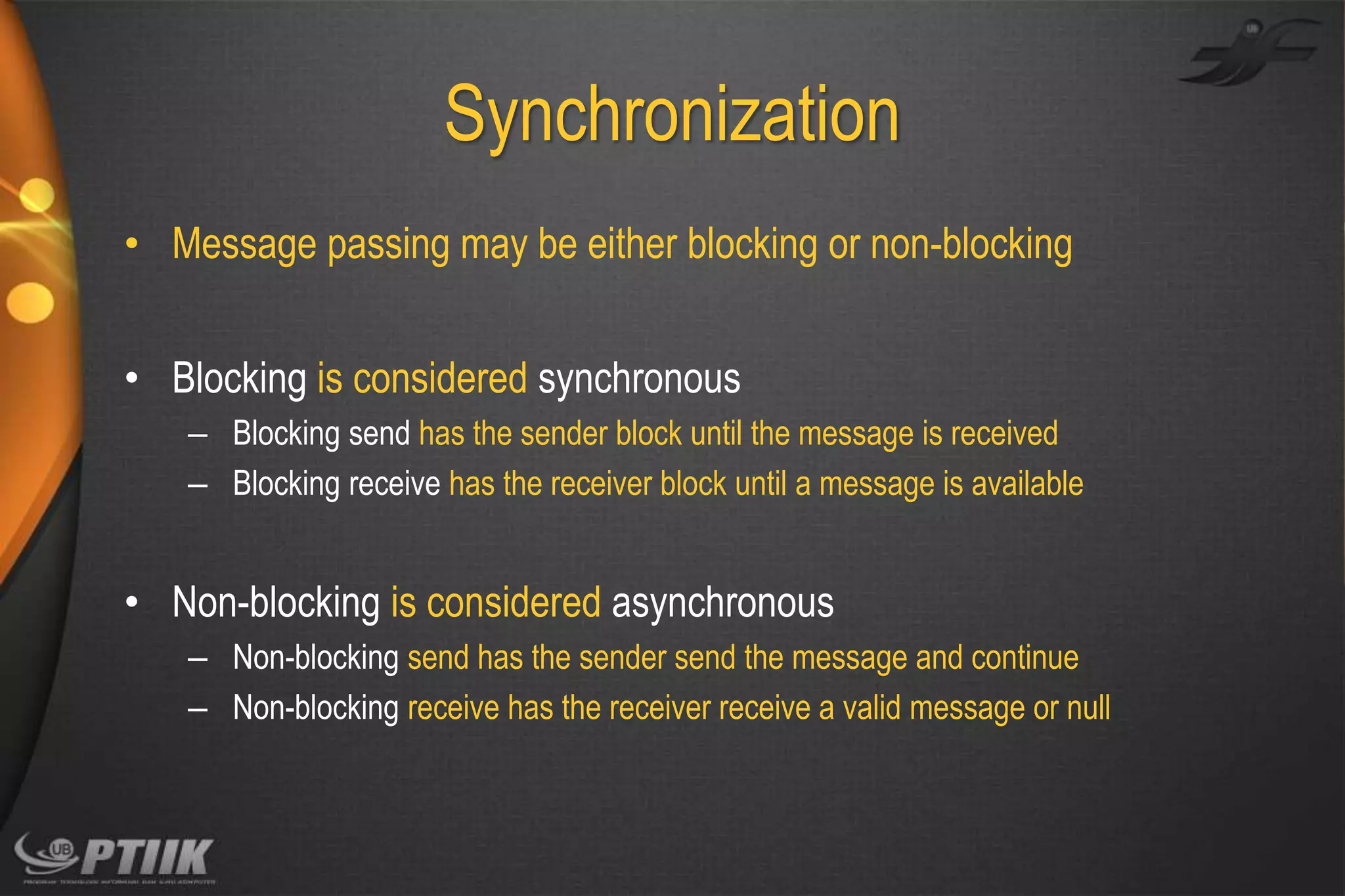 Synchronization
• Message passing may be either blocking or non-blocking

• Blocking is considered synchronous
– Blocking send has the sender block until the message is received
– Blocking receive has the receiver block until a message is available

• Non-blocking is considered asynchronous
– Non-blocking send has the sender send the message and continue
– Non-blocking receive has the receiver receive a valid message or null

 