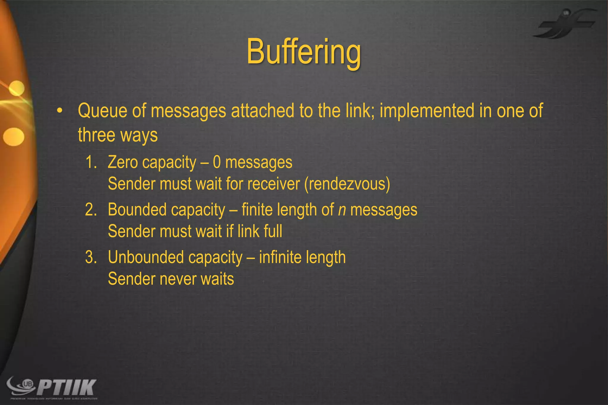 Buffering
• Queue of messages attached to the link; implemented in one of
three ways
1. Zero capacity – 0 messages
Sender must wait for receiver (rendezvous)
2. Bounded capacity – finite length of n messages
Sender must wait if link full
3. Unbounded capacity – infinite length
Sender never waits

 