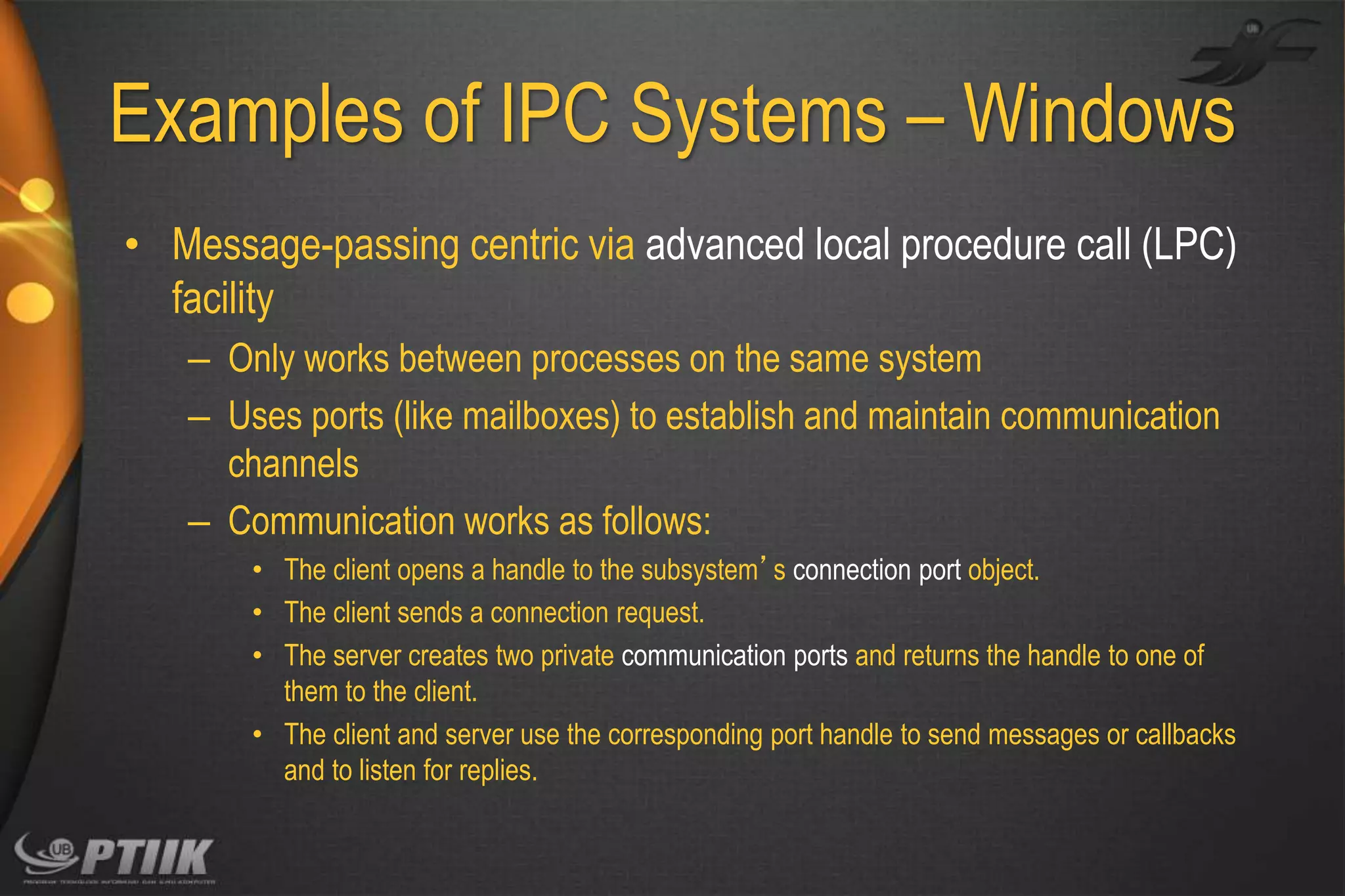 Examples of IPC Systems – Windows
• Message-passing centric via advanced local procedure call (LPC)
facility
– Only works between processes on the same system
– Uses ports (like mailboxes) to establish and maintain communication
channels
– Communication works as follows:
• The client opens a handle to the subsystem’s connection port object.
• The client sends a connection request.
• The server creates two private communication ports and returns the handle to one of
them to the client.
• The client and server use the corresponding port handle to send messages or callbacks
and to listen for replies.

 