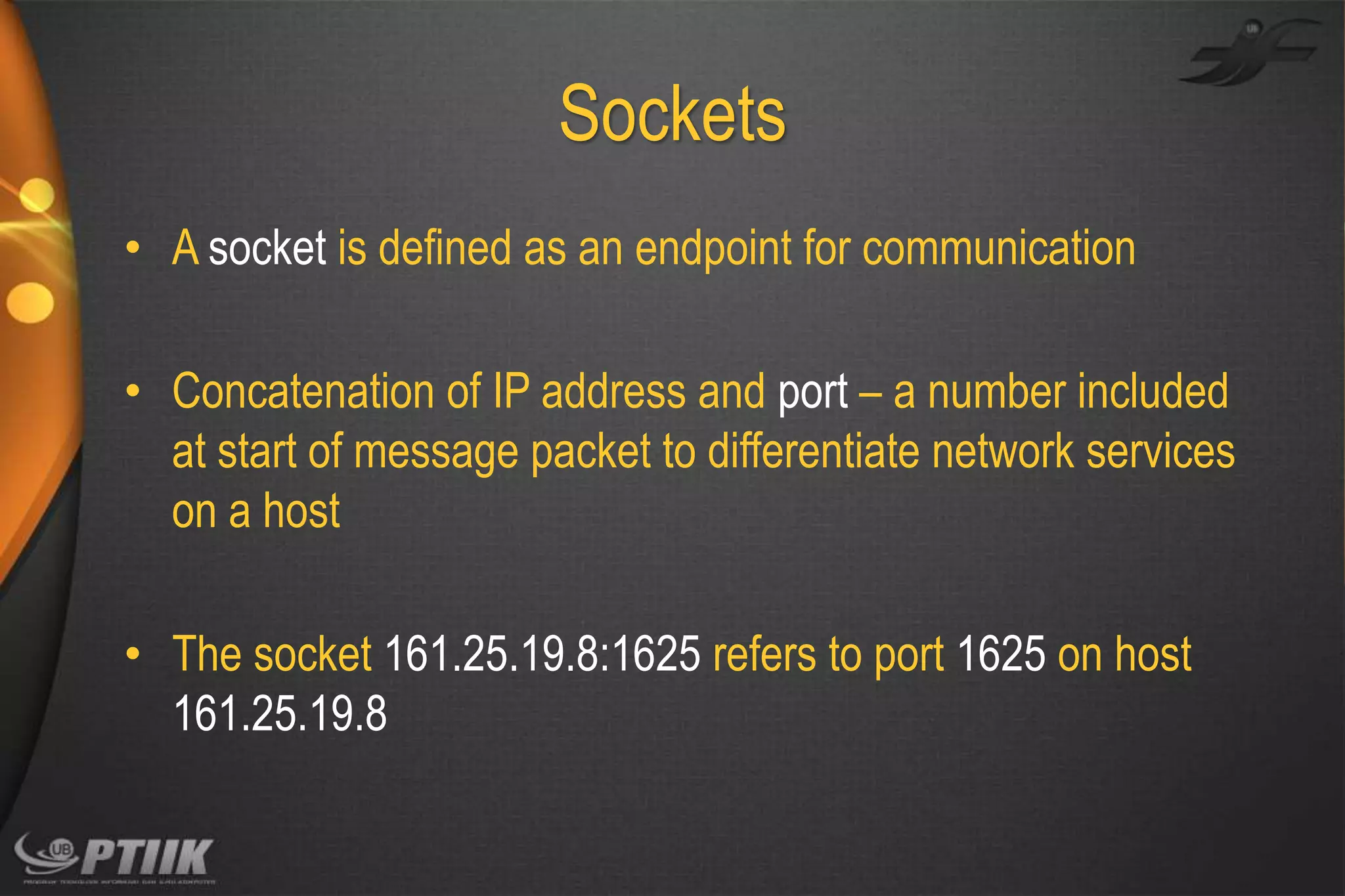 Sockets
• A socket is defined as an endpoint for communication

• Concatenation of IP address and port – a number included
at start of message packet to differentiate network services
on a host
• The socket 161.25.19.8:1625 refers to port 1625 on host
161.25.19.8

 