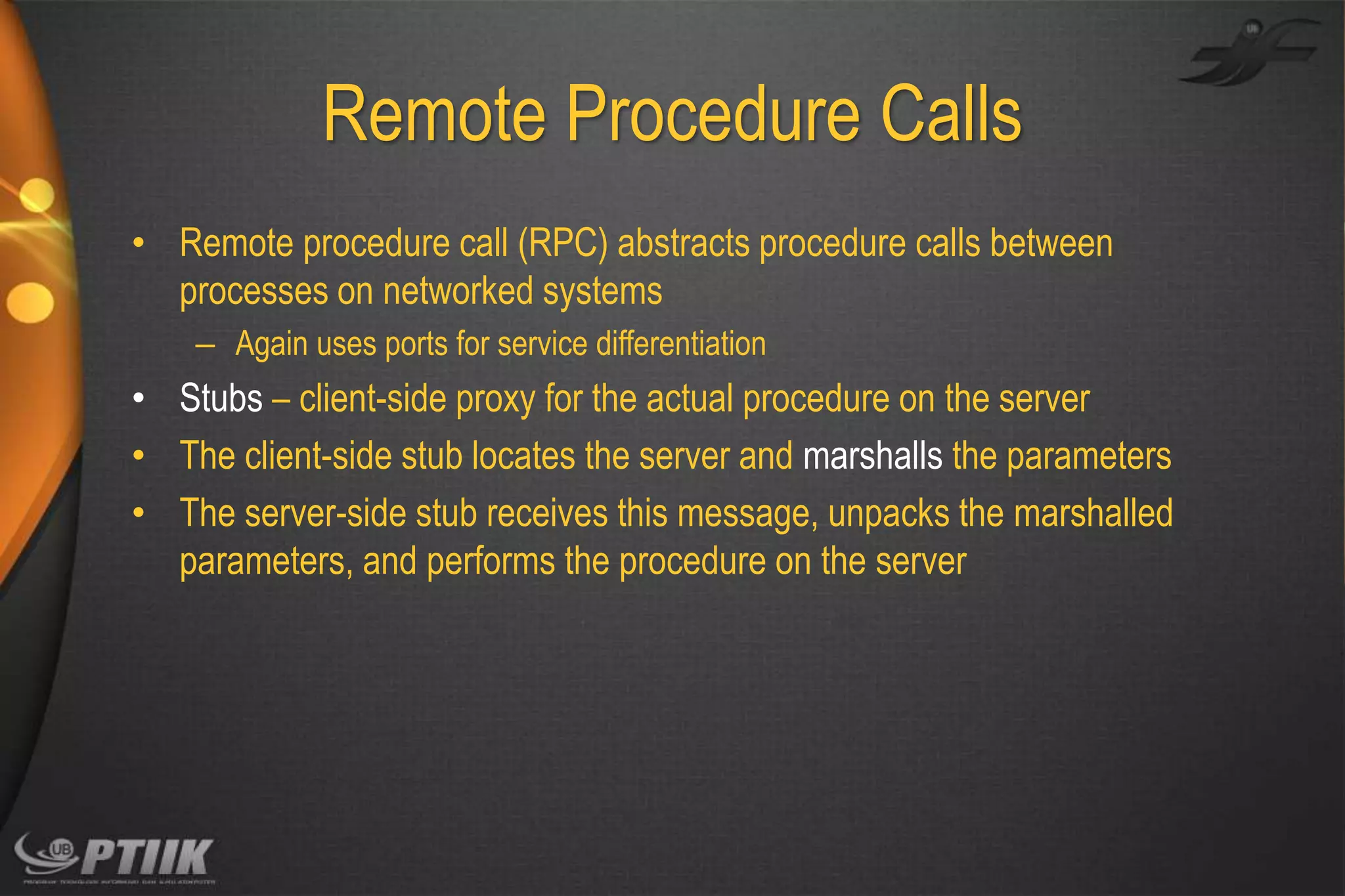 Remote Procedure Calls
• Remote procedure call (RPC) abstracts procedure calls between
processes on networked systems
– Again uses ports for service differentiation

• Stubs – client-side proxy for the actual procedure on the server
• The client-side stub locates the server and marshalls the parameters
• The server-side stub receives this message, unpacks the marshalled
parameters, and performs the procedure on the server

 