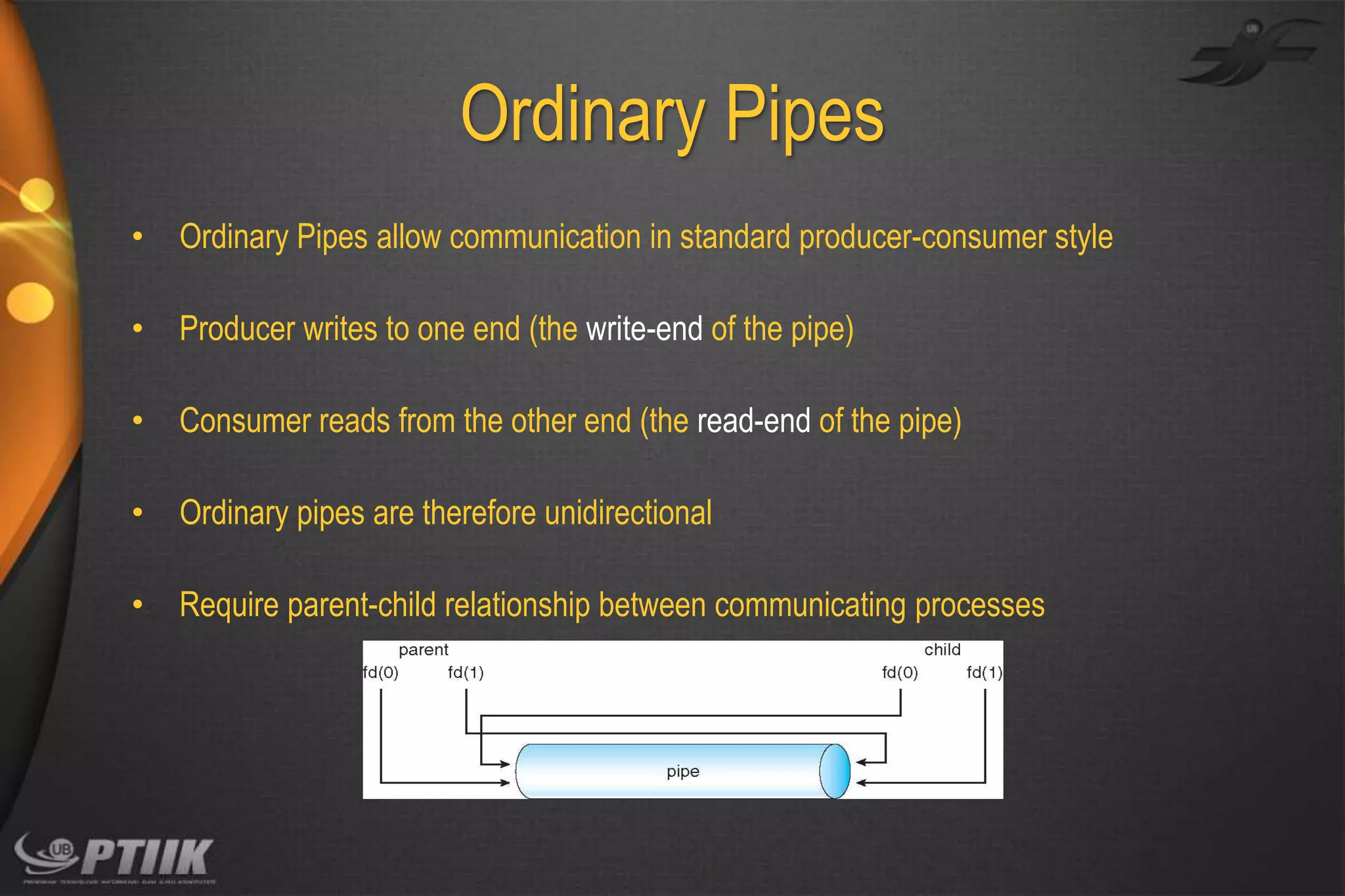 Ordinary Pipes
•

Ordinary Pipes allow communication in standard producer-consumer style

•

Producer writes to one end (the write-end of the pipe)

•

Consumer reads from the other end (the read-end of the pipe)

•

Ordinary pipes are therefore unidirectional

•

Require parent-child relationship between communicating processes

 