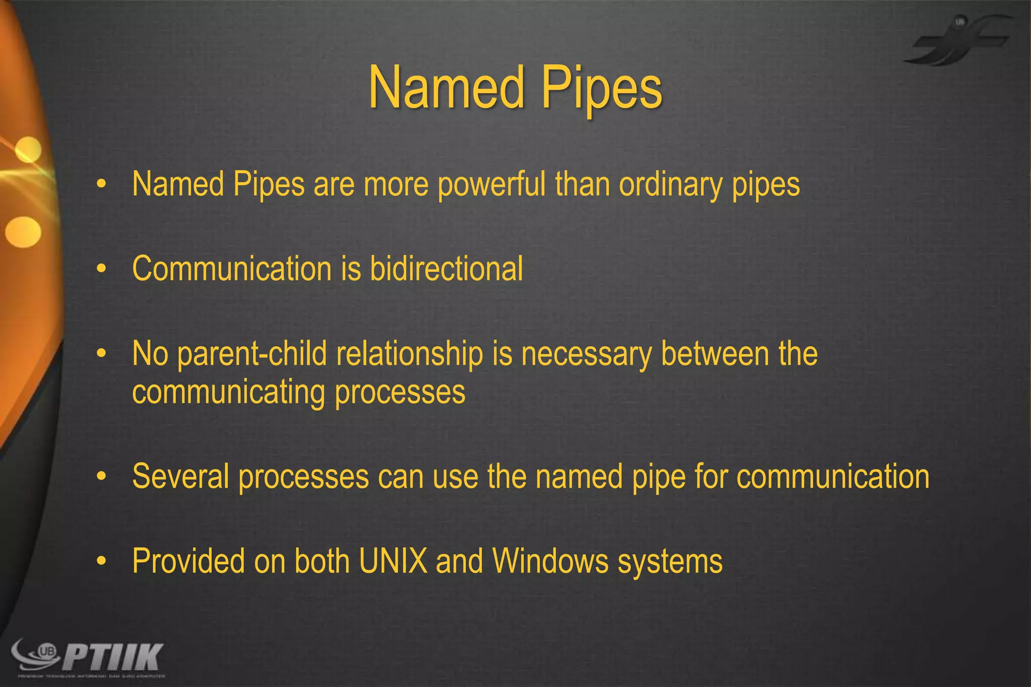 Named Pipes
• Named Pipes are more powerful than ordinary pipes
• Communication is bidirectional
• No parent-child relationship is necessary between the
communicating processes
• Several processes can use the named pipe for communication

• Provided on both UNIX and Windows systems

 