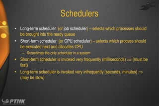 Schedulers
• Long-term scheduler (or job scheduler) – selects which processes should
be brought into the ready queue
• Short-term scheduler (or CPU scheduler) – selects which process should
be executed next and allocates CPU
– Sometimes the only scheduler in a system

• Short-term scheduler is invoked very frequently (milliseconds)  (must be
fast)
• Long-term scheduler is invoked very infrequently (seconds, minutes) 
(may be slow)

 