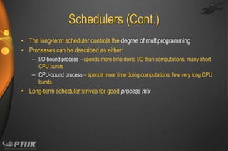 Schedulers (Cont.)
• The long-term scheduler controls the degree of multiprogramming
• Processes can be described as either:
– I/O-bound process – spends more time doing I/O than computations, many short
CPU bursts
– CPU-bound process – spends more time doing computations; few very long CPU
bursts

• Long-term scheduler strives for good process mix

 