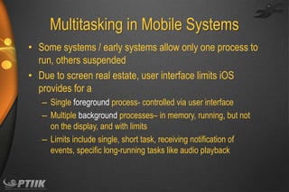Multitasking in Mobile Systems
• Some systems / early systems allow only one process to
run, others suspended
• Due to screen real estate, user interface limits iOS
provides for a
– Single foreground process- controlled via user interface
– Multiple background processes– in memory, running, but not
on the display, and with limits
– Limits include single, short task, receiving notification of
events, specific long-running tasks like audio playback

 