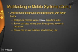Multitasking in Mobile Systems (Cont.)
• Android runs foreground and background, with fewer
limits
– Background process uses a service to perform tasks
– Service can keep running even if background process is
suspended
– Service has no user interface, small memory use

 