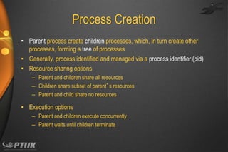 Process Creation
• Parent process create children processes, which, in turn create other
processes, forming a tree of processes
• Generally, process identified and managed via a process identifier (pid)
• Resource sharing options
– Parent and children share all resources
– Children share subset of parent’s resources
– Parent and child share no resources

• Execution options
– Parent and children execute concurrently
– Parent waits until children terminate

 