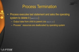 Process Termination
• Process executes last statement and asks the operating
system to delete it (exit())
– Output data from child to parent (via wait())
– Process’ resources are deallocated by operating system

 