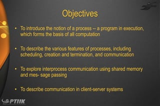 Objectives
• To introduce the notion of a process -- a program in execution,
which forms the basis of all computation
• To describe the various features of processes, including
scheduling, creation and termination, and communication
• To explore interprocess communication using shared memory
and mes- sage passing
• To describe communication in client-server systems

 