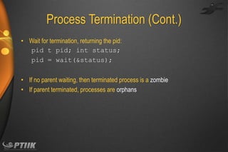 Process Termination (Cont.)
• Wait for termination, returning the pid:
pid t pid; int status;
pid = wait(&status);
• If no parent waiting, then terminated process is a zombie
• If parent terminated, processes are orphans

 