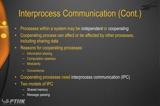 Interprocess Communication (Cont.)
• Processes within a system may be independent or cooperating
• Cooperating process can affect or be affected by other processes,
including sharing data
• Reasons for cooperating processes:
– Information sharing
– Computation speedup
– Modularity
– Convenience

• Cooperating processes need interprocess communication (IPC)
• Two models of IPC
– Shared memory
– Message passing

 