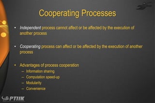 Cooperating Processes
• Independent process cannot affect or be affected by the execution of
another process
• Cooperating process can affect or be affected by the execution of another
process

• Advantages of process cooperation
–
–
–
–

Information sharing
Computation speed-up
Modularity
Convenience

 
