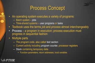 Process Concept
• An operating system executes a variety of programs:
– Batch system – jobs
– Time-shared systems – user programs or tasks

• Textbook uses the terms job and process almost interchangeably
• Process – a program in execution; process execution must
progress in sequential fashion
• Multiple parts
– The program code, also called text section
– Current activity including program counter, processor registers
– Stack containing temporary data
• Function parameters, return addresses, local variables

 