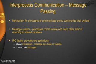Interprocess Communication – Message
Passing
• Mechanism for processes to communicate and to synchronize their actions
• Message system – processes communicate with each other without
resorting to shared variables
• IPC facility provides two operations:
– Send(message) – message size fixed or variable
– receive(message)

 
