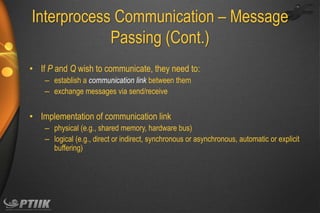 Interprocess Communication – Message
Passing (Cont.)
• If P and Q wish to communicate, they need to:
– establish a communication link between them
– exchange messages via send/receive

• Implementation of communication link
– physical (e.g., shared memory, hardware bus)
– logical (e.g., direct or indirect, synchronous or asynchronous, automatic or explicit
buffering)

 